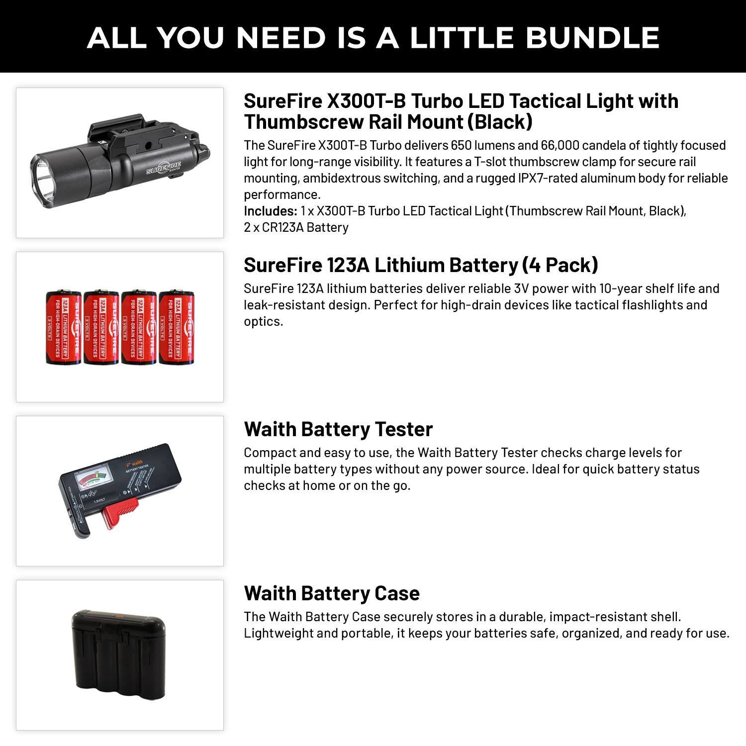 ALL YOU NEED IS A LITTLE BUNDLE

SureFire X300T-B Turbo LED Tactical Light with Thumbscrew Rail Mount (Black)

The SureFire X300T-B Turbo delivers 650 lumens and 66,000 candela of tightly focused light for long-range visibility. It features a T-slot thumbscrew clamp for secure rail mounting, ambidextrous switching, and a rugged IPX7-rated aluminum body for reliable performance.

Includes: 1 x X300T-B Turbo LED Tactical Light (Thumbscrew Rail Mount, Black), 2 x CR123A Battery

SureFire 123A Lithium Battery (4 Pack)

SureFire 123A lithium batteries deliver reliable 3V power with 10-year shelf life and leak-resistant design. Perfect for high-drain devices like tactical flashlights and optics.

Waith Battery Tester

Compact and easy to use, the Waith Battery Tester checks charge levels for multiple battery types without any power source. Ideal for quick battery status checks at home or on the go.

Waith Battery Case

The Waith Battery Case securely stores in a durable, impact-resistant shell. Lightweight and portable, it keeps your batteries