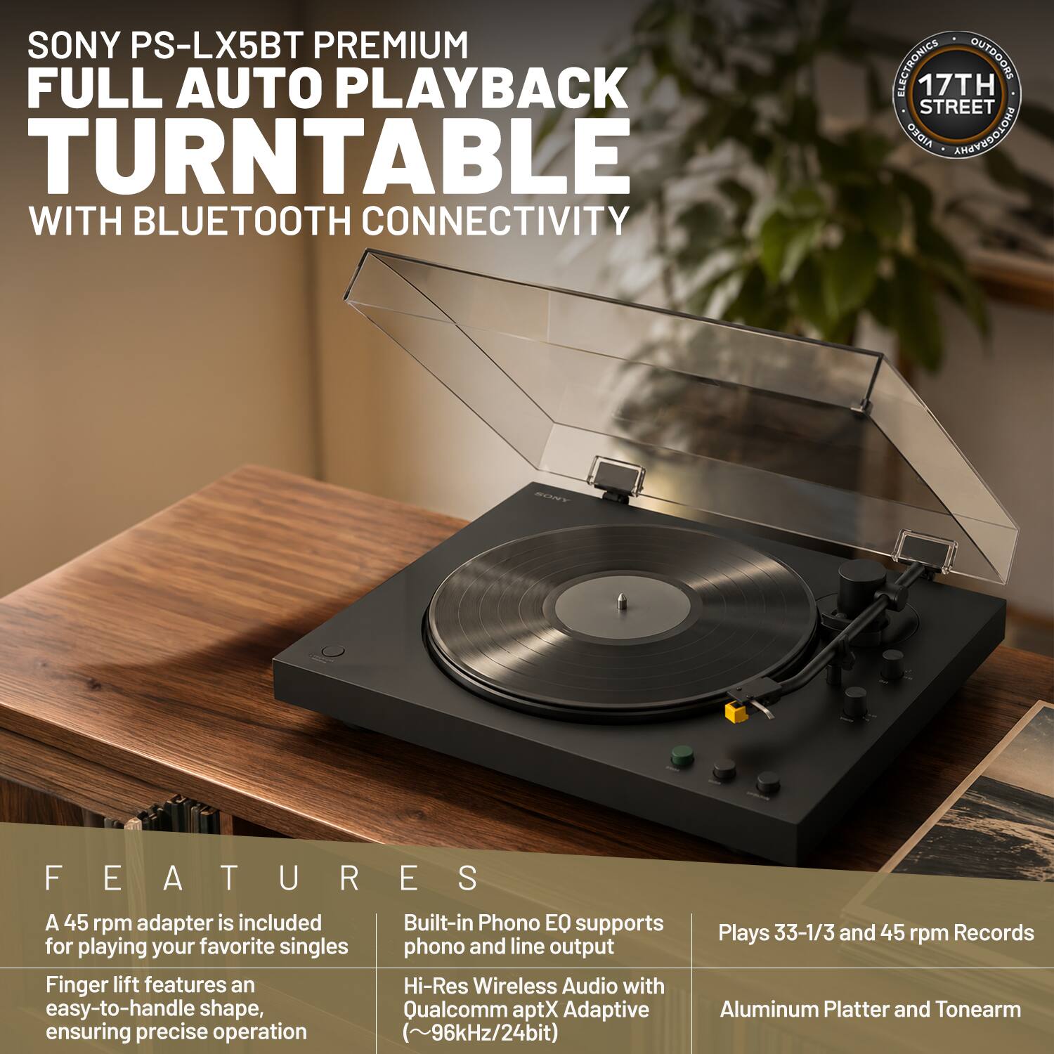 SONY PS-LX5BT PREMIUM FULL AUTO PLAYBACK TURNTABLE WITH BLUETOOTH CONNECTIVITY

FEATURES:
- A 45 rpm adapter is included for playing your favorite singles
- Finger lift features an easy-to-handle shape, ensuring precise operation
- Built-in Phono EQ supports phono and line output
- Hi-Res Wireless Audio with Qualcomm aptX Adaptive (~96kHz/24bit)
- Plays 33-1/3 and 45 rpm Records
- Aluminum Platter and Tonearm