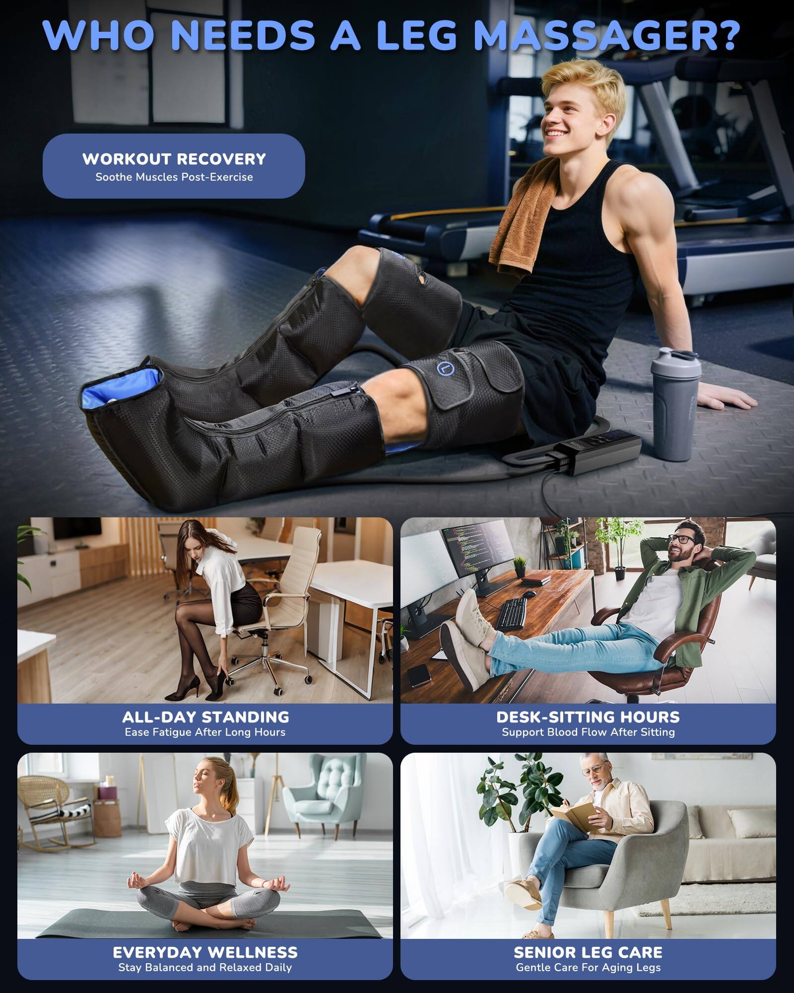 WHO NEEDS A LEG MASSAGER?

- WORKOUT RECOVERY
  Soothe Muscles Post-Exercise

- ALL-DAY STANDING
  Ease Fatigue After Long Hours

- DESK-SITTING HOURS
  Support Blood Flow After Sitting

- EVERYDAY WELLNESS
  Stay Balanced and Relaxed Daily

- SENIOR LEG CARE
  Gentle Care For Aging Legs