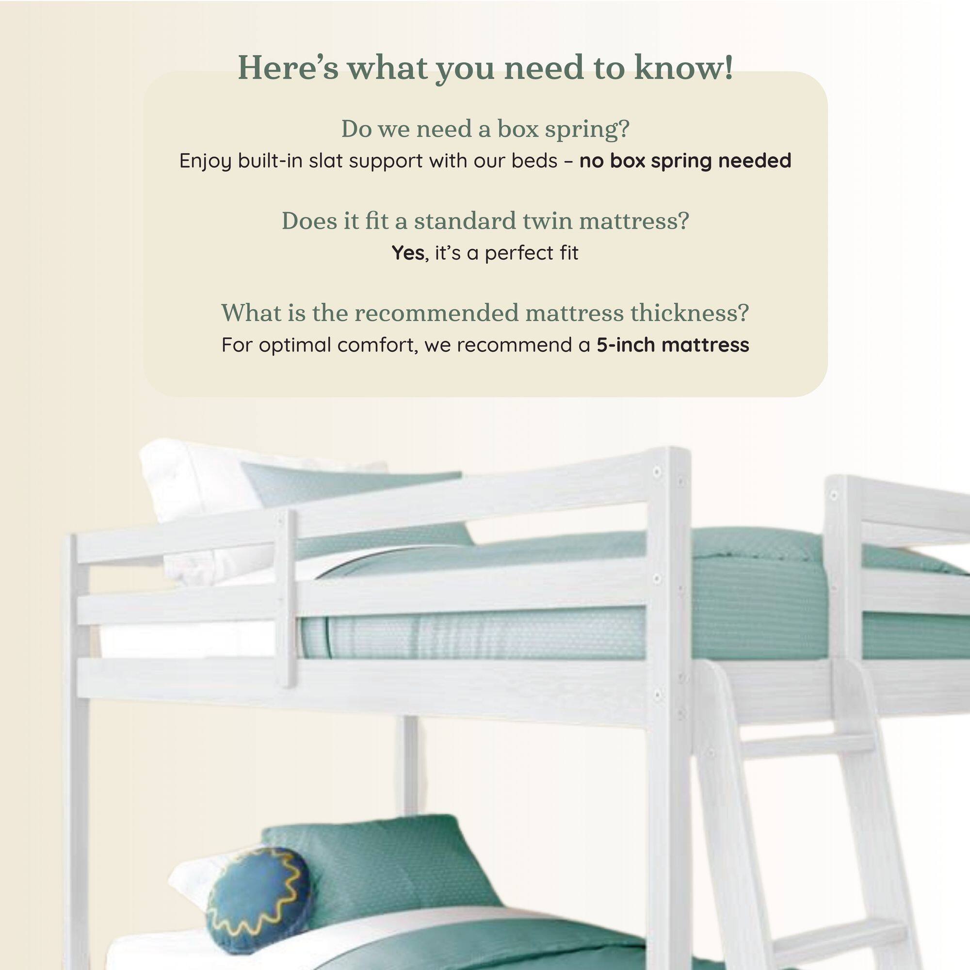 Here's what you need to know!

Do we need a box spring?
Enjoy built-in slat support with our beds - no box spring needed

Does it fit a standard twin mattress?
Yes, it's a perfect fit

What is the recommended mattress thickness?
For optimal comfort, we recommend a 5-inch mattress