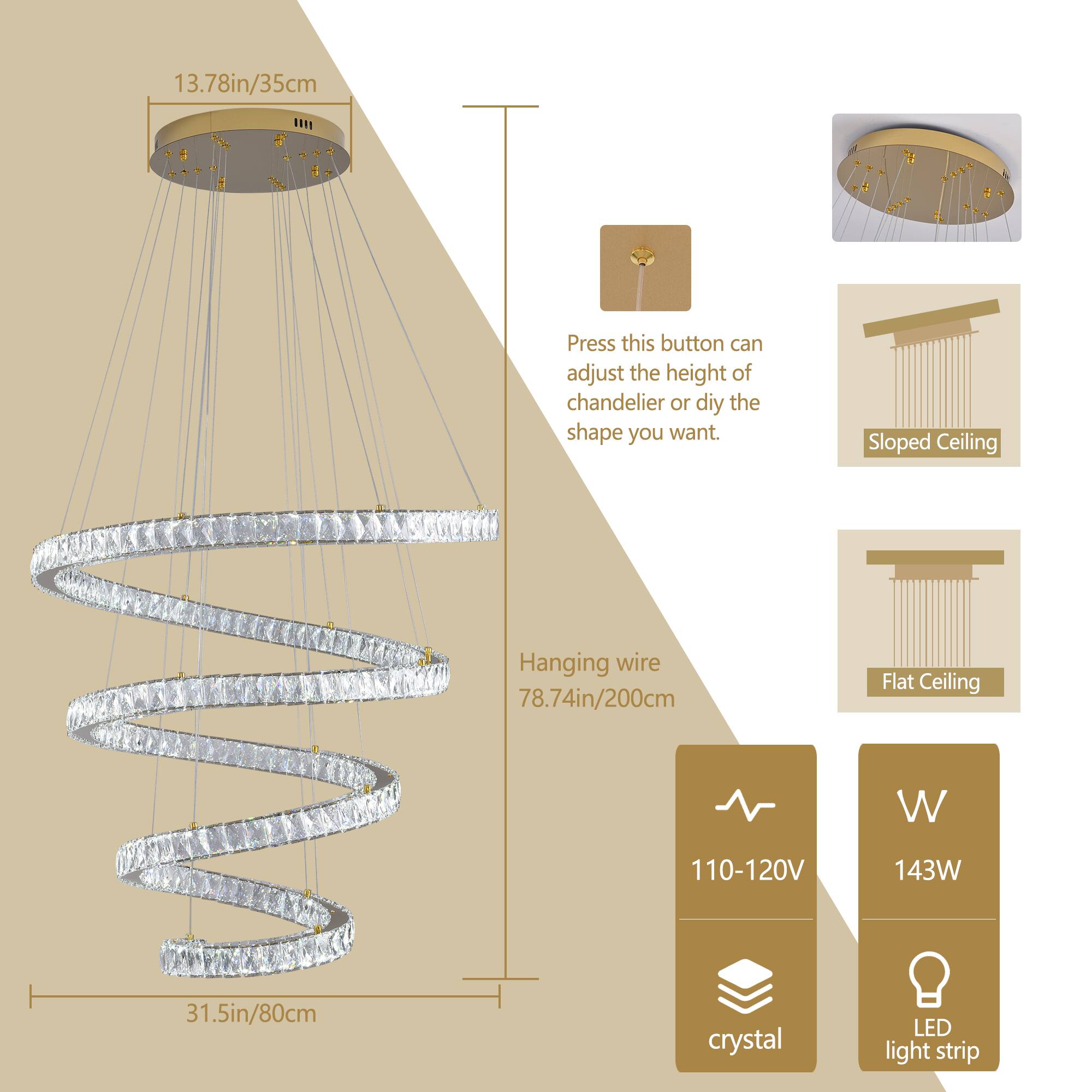 13.78in/35cm

Press this button can adjust the height of chandelier or diy the shape you want.

Sloped Ceiling
Flat Ceiling

Hanging wire 78.74in/200cm

31.5in/80cm

110-120V 143W

crystal LED light strip