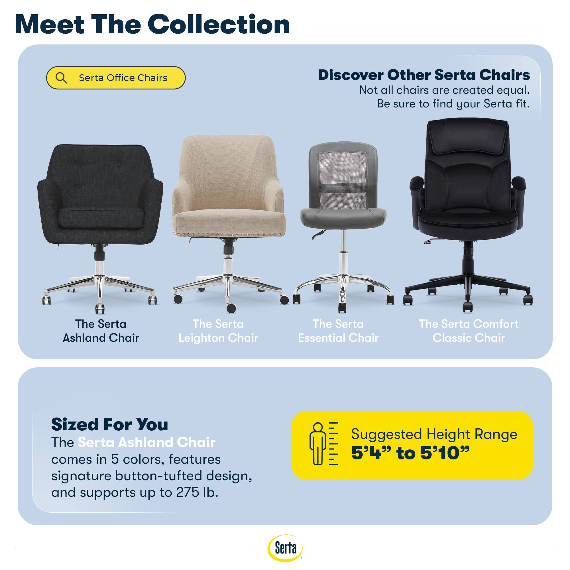 Meet The Collection

Serta Office Chairs

Discover Other Serta Chairs
Not all chairs are created equal. Be sure to find your Serta fit.

The Serta Ashland Chair
The Serta Leighton Chair
The Serta Essential Chair
The Serta Comfort Classic Chair

Sized For You
The Serta Ashland Chair comes in 5 colors, features signature button-tufted design, and supports up to 275 lb.

Suggested Height Range
5'4" to 5'10"
