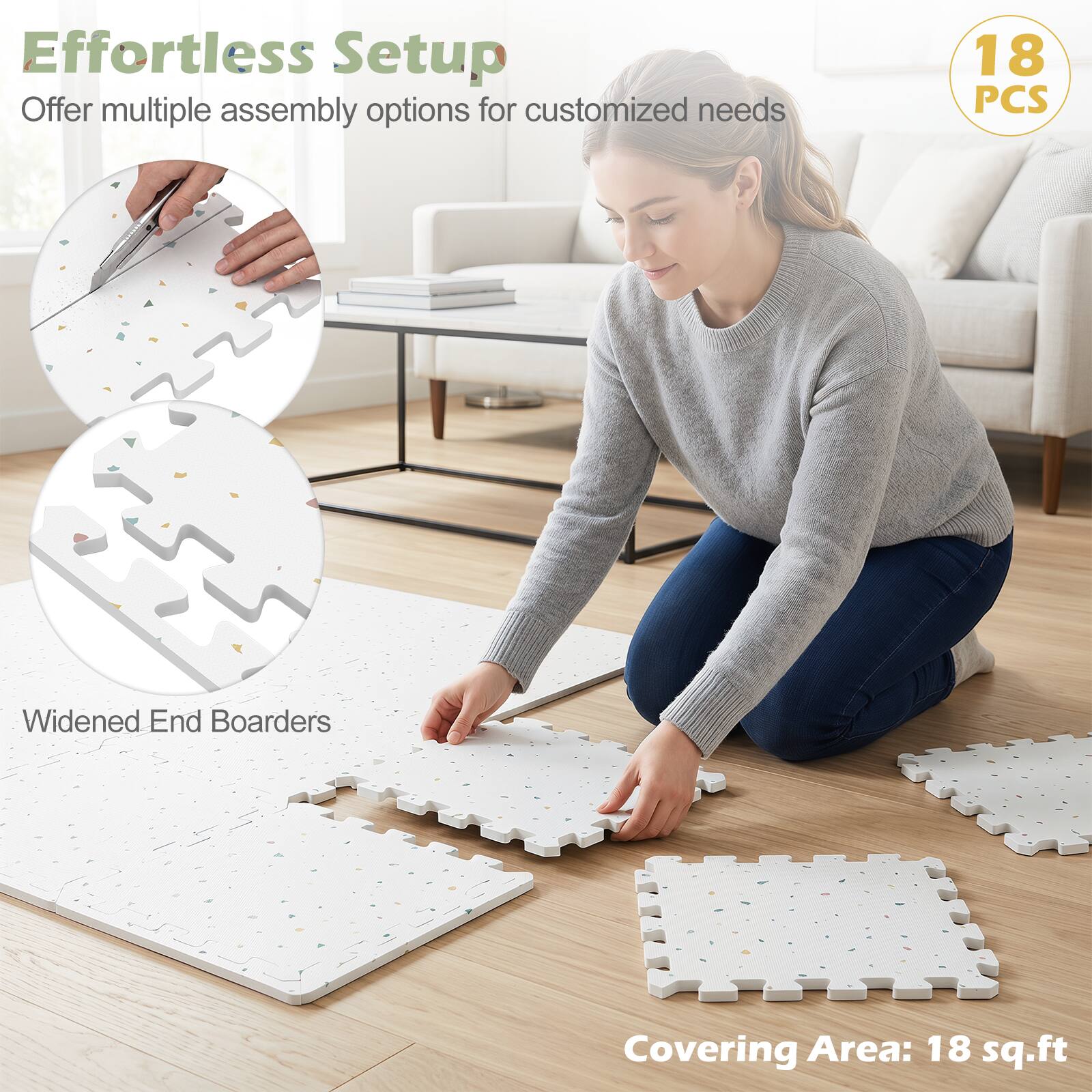 Effortless Setup  
Offer multiple assembly options for customized needs  

18 PCS  
Widened End Boarders  
Covering Area: 18 sq.ft