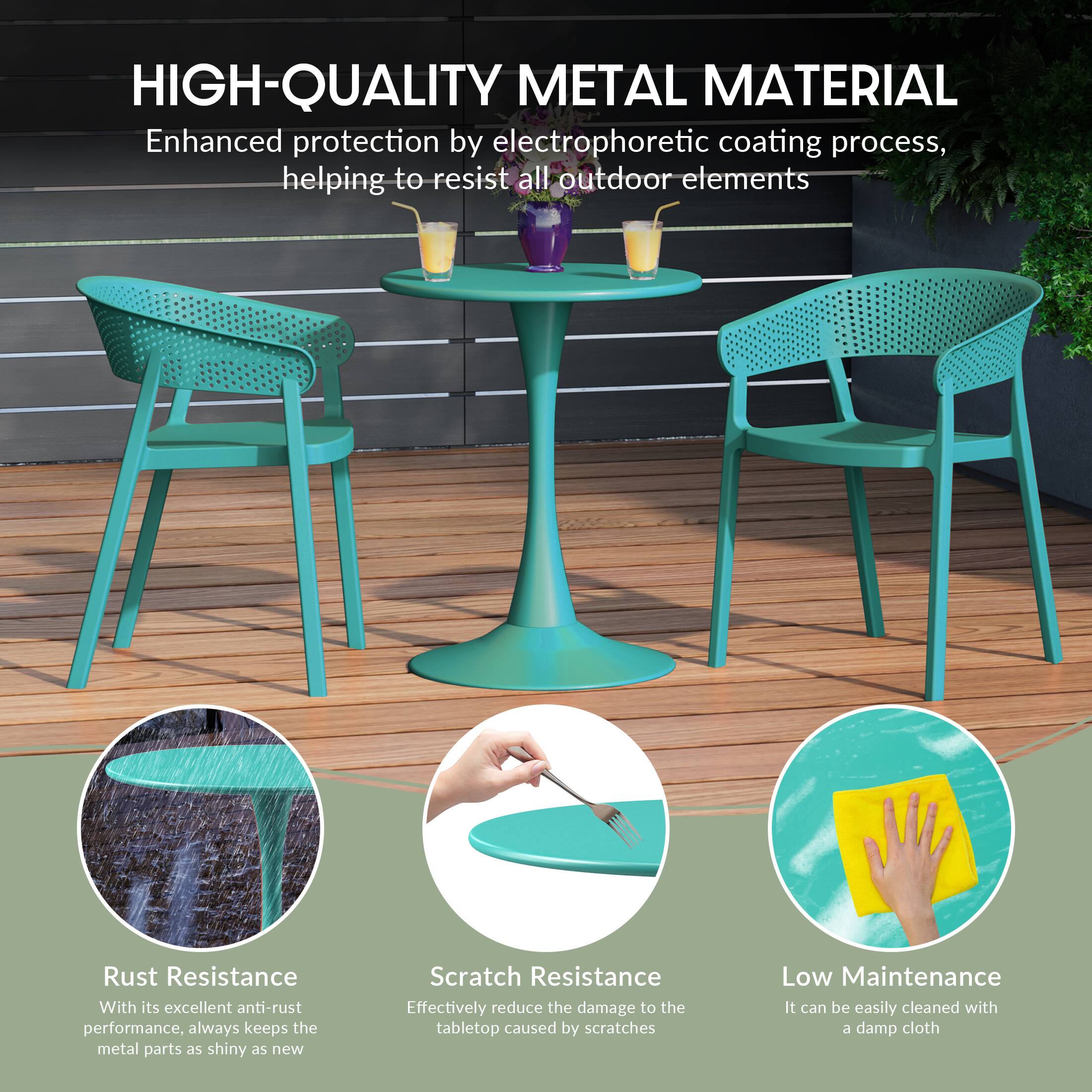 HIGH-QUALITY METAL MATERIAL

Enhanced protection by electrophoretic coating process, helping to resist all outdoor elements

Rust Resistance
With its excellent anti-rust performance, always keeps the metal parts as shiny as new

Scratch Resistance
Effectively reduce the damage to the tabletop caused by scratches

Low Maintenance
It can be easily cleaned with a damp cloth