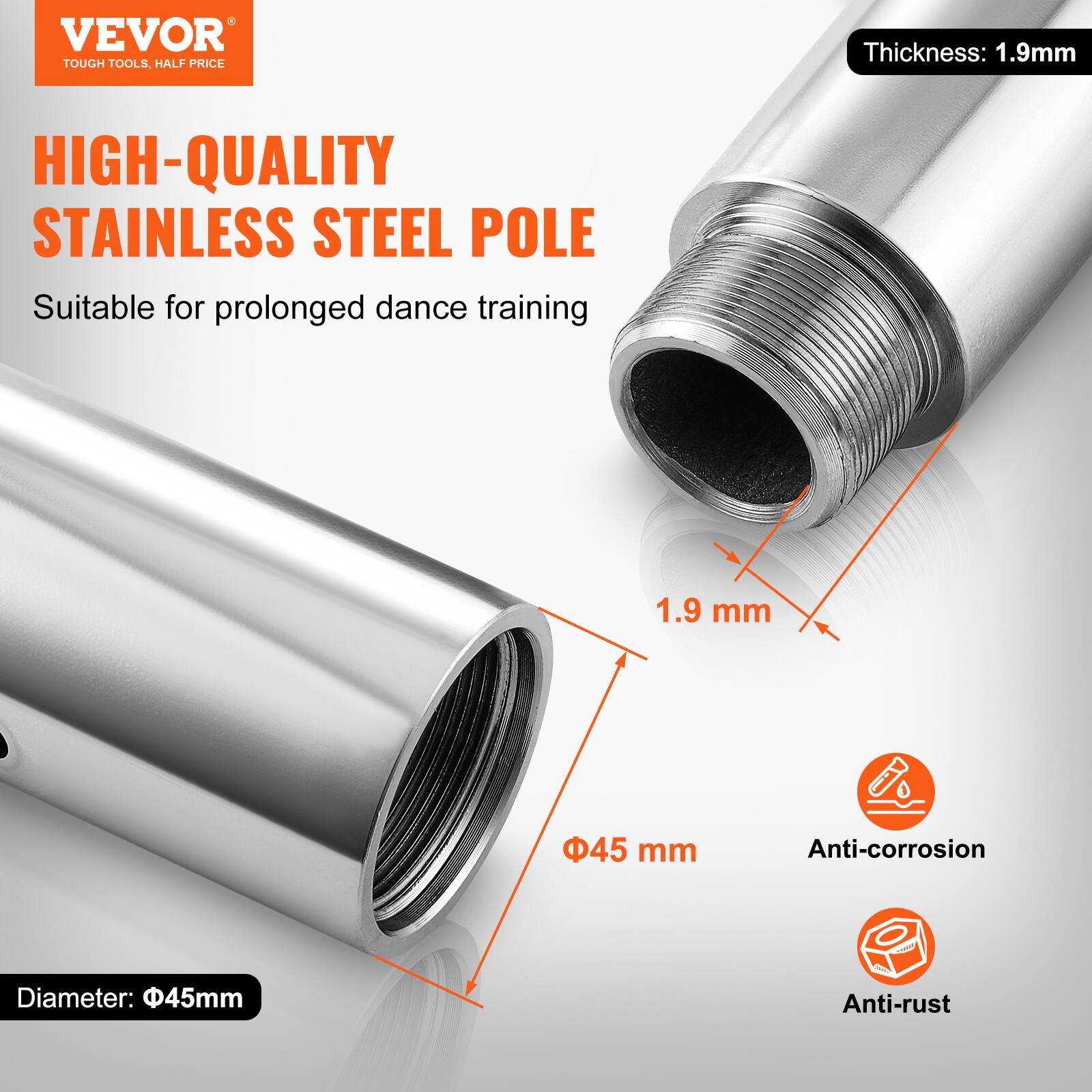 VEVOR TOUGH TOOLS, HALF PRICE

HIGH-QUALITY STAINLESS STEEL POLE

Suitable for prolonged dance training

Thickness: 1.9mm

Diameter: 45mm

Anti-corrosion

Anti-rust