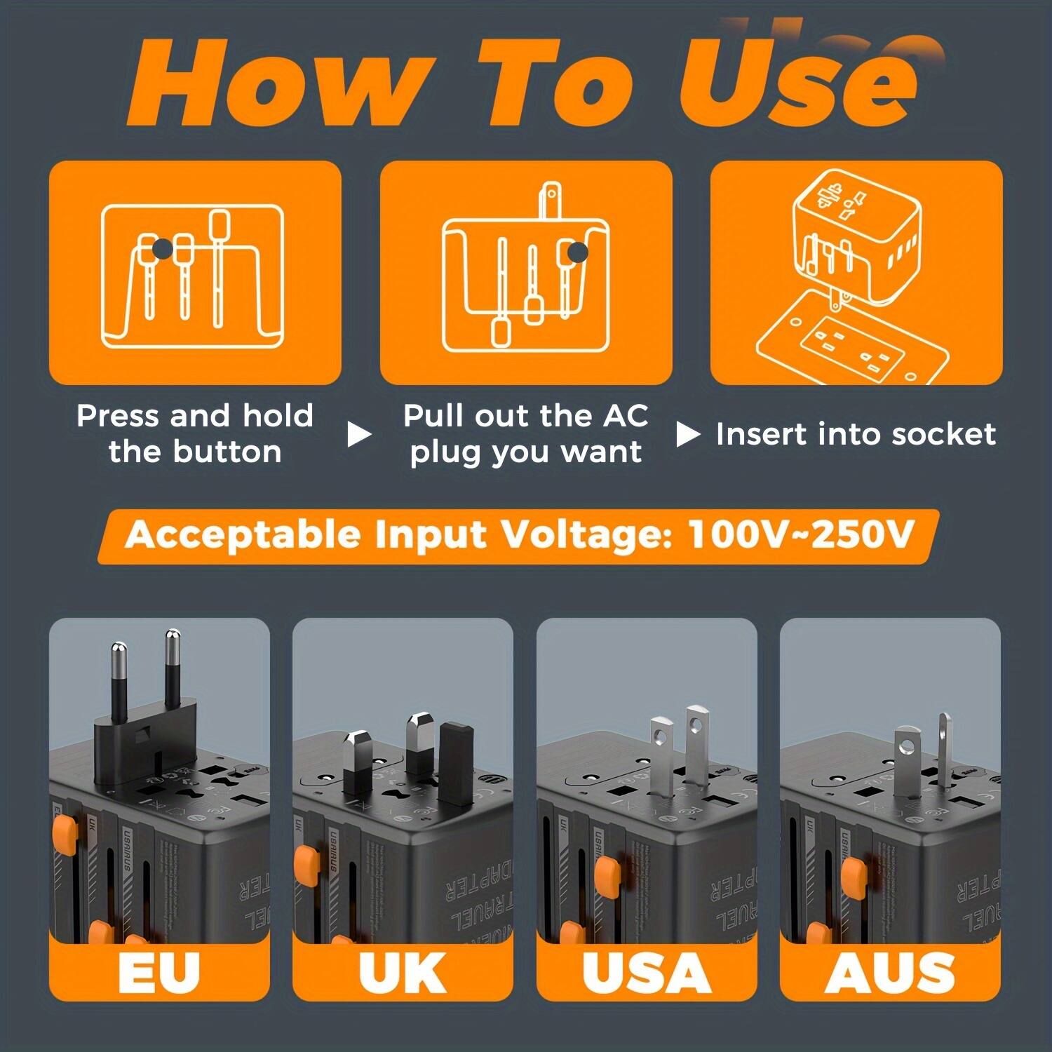 How To Use

Press and hold the button

Pull out the AC plug you want

Insert into socket

Acceptable Input Voltage: 100V~250V

TER 731 EU ADAPTER

TRAVEL RULE UK

USA

AUS