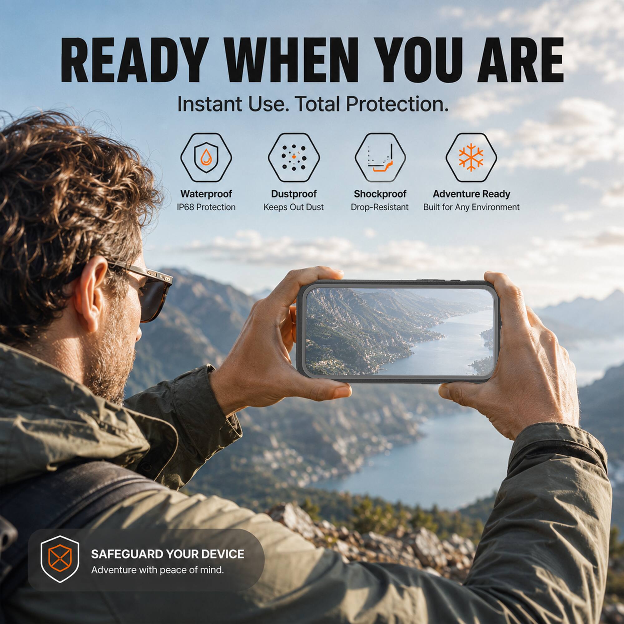 READY WHEN YOU ARE  
Instant Use. Total Protection.  
Waterproof P68 Protection  
Dustproof Keeps Out Dust  
Shockproof Adventure Ready Drop-Resistant Built for Any Environment  
SAFEGUARD YOUR DEVICE Adventure with peace of mind.