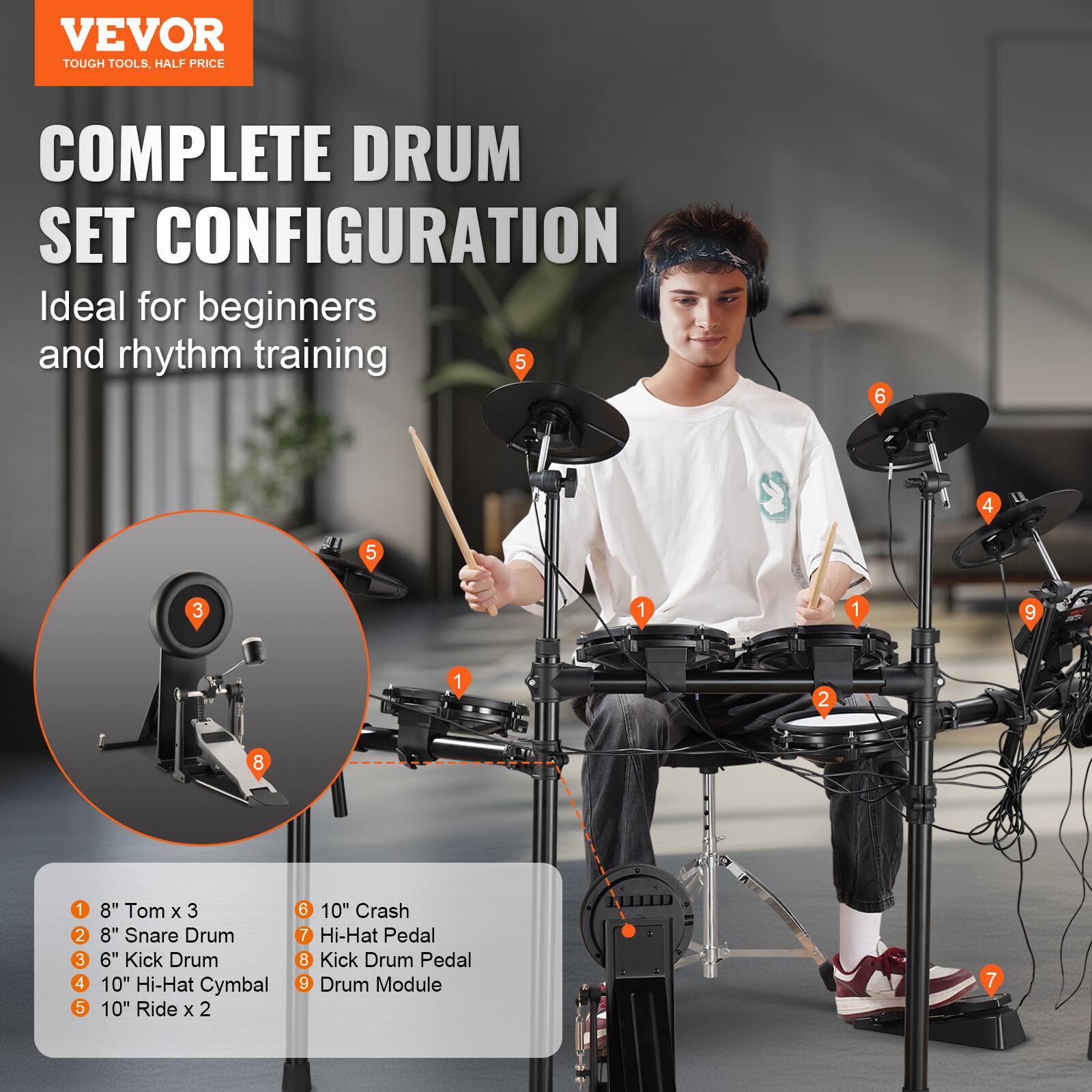 VEVOR  
TOUGH TOOLS, HALF PRICE

COMPLETE DRUM SET CONFIGURATION  
Ideal for beginners and rhythm training

1. 8" Tom x 3  
2. 8" Snare Drum  
3. 6" Kick Drum  
4. 10" Hi-Hat Cymbal  
5. 10" Ride x 2  
6. 10" Crash  
7. Hi-Hat Pedal  
8. Kick Drum Pedal  
9. Drum Module