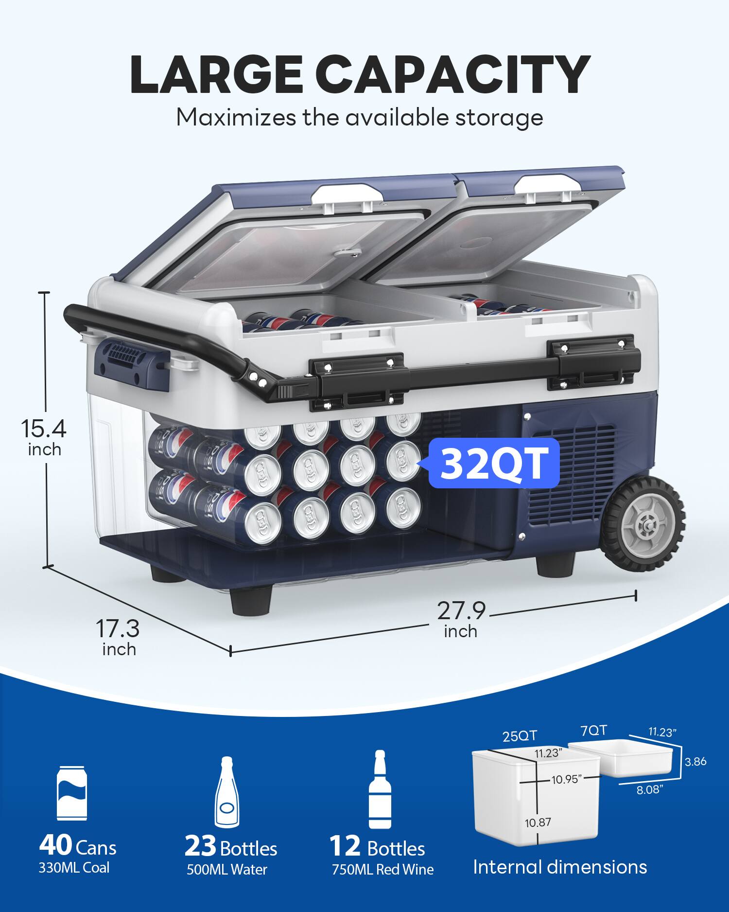 LARGE CAPACITY  
Maximizes the available storage  

15.4 inch  
17.3 inch  
27.9 inch  

32QT  

40 Cans 330ML Coal  
23 Bottles 500ML Water  
12 Bottles 750ML Red Wine  

Internal dimensions  
25QT  
7QT  
11.23"  
10.95"  
11.23"  
3.86  
8.08"  
10.87"
