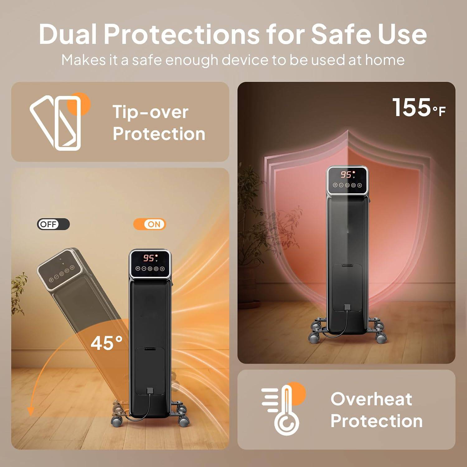 Dual Protections for Safe Use Makes it a safe enough device to be used at home

Tip-over Protection

155°F

95: .....

OFF ON

95

I

45

Overheat Protection