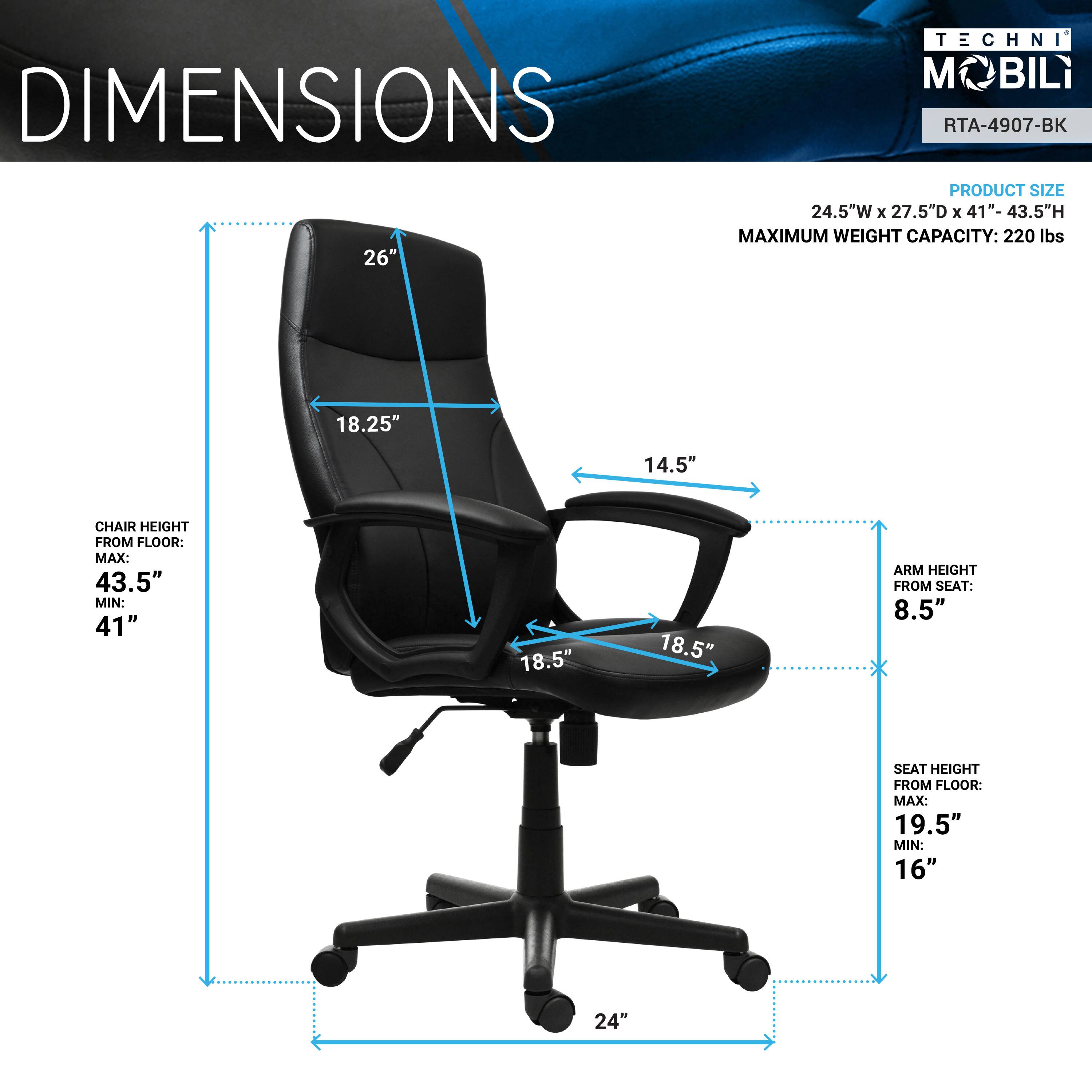 **TECHNI MOBILI**  
**RTA-4907-BK**

**DIMENSIONS**

- **PRODUCT SIZE:** 24.5"W x 27.5"D x 41"-43.5"H
- **MAXIMUM WEIGHT CAPACITY:** 220 lbs

**CHAIR HEIGHT FROM FLOOR:**  
- MAX: 43.5"  
- MIN: 41"

**ARM HEIGHT FROM SEAT:** 8.5"

**SEAT HEIGHT FROM FLOOR:**  
- MAX: 19.5"  
- MIN: 16"

**BASE DIAMETER:** 24"