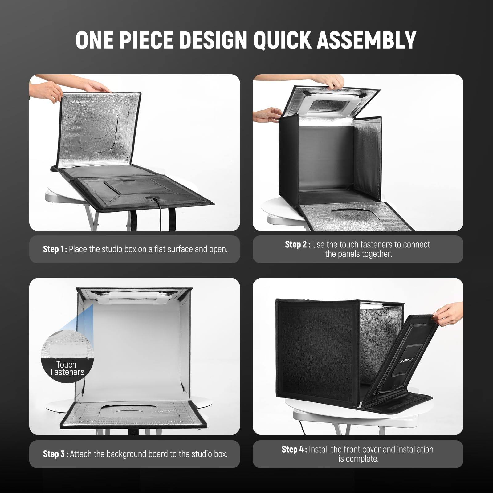 ONE PIECE DESIGN QUICK ASSEMBLY

Step 1: Place the studio box on a flat surface and open.

Step 2: Use the touch fasteners to connect the panels together.

Step 3: Attach the background board to the studio box.

Step 4: Install the front cover and installation is complete.