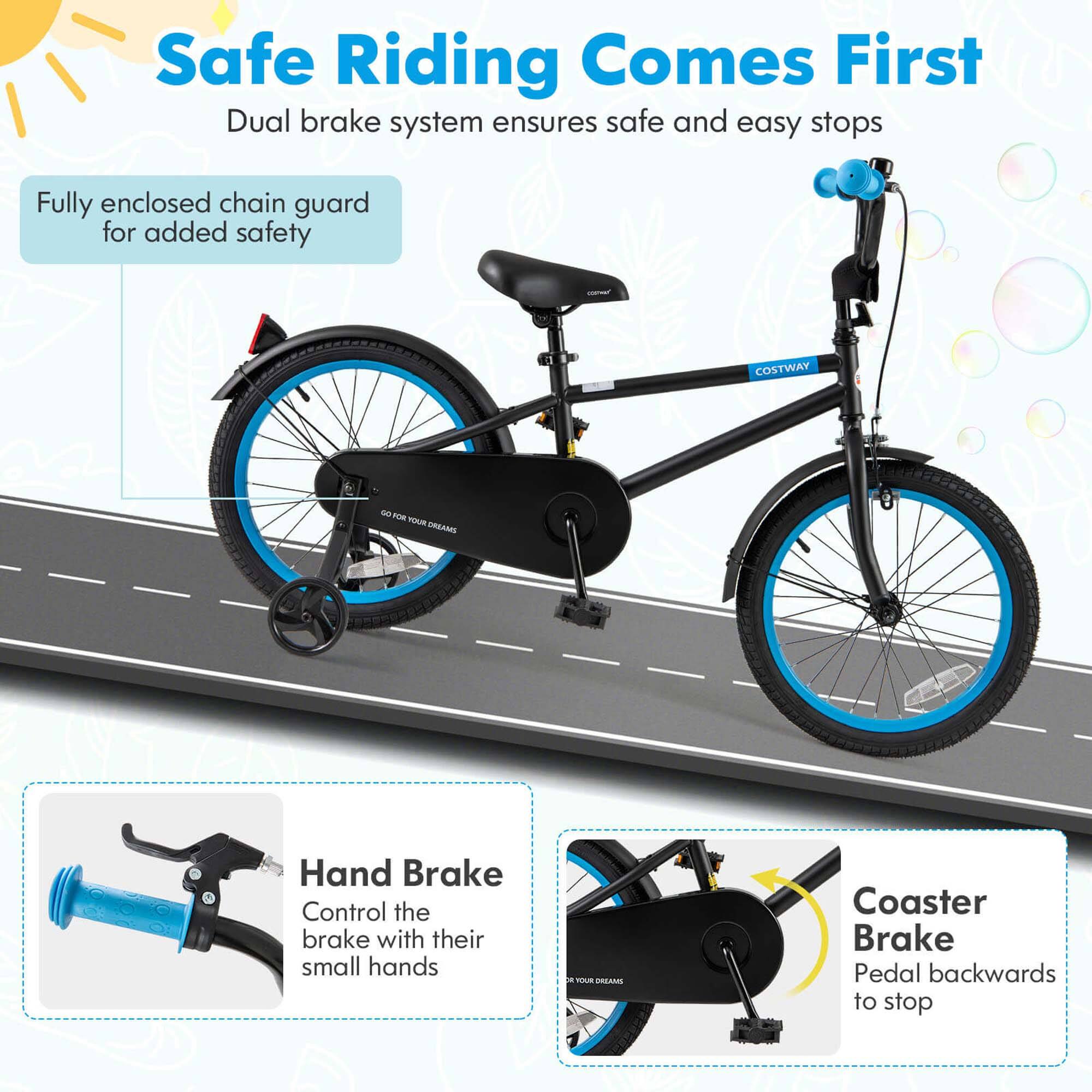 Safe Riding Comes First  
Dual brake system ensures safe and easy stops  

Fully enclosed chain guard for added safety  

Hand Brake  
Control the brake with their small hands  

Coaster Brake  
Pedal backwards to stop