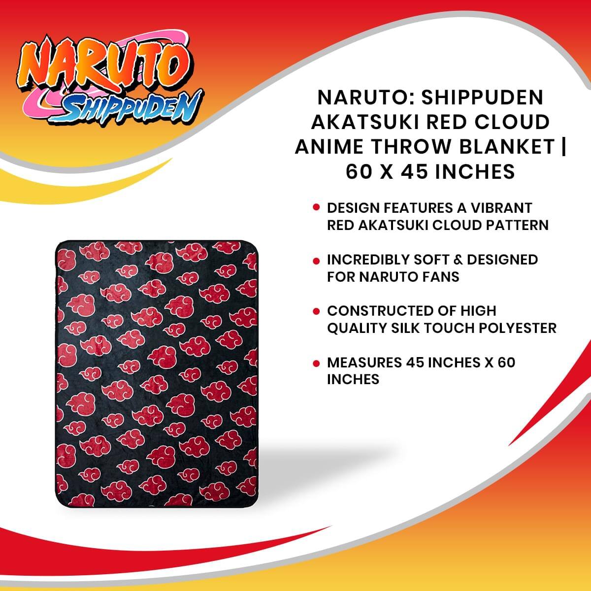 NARUTO SHIPPUDEN

NARUTO: SHIPPUDEN AKATSUKI RED CLOUD ANIME THROW BLANKET | 60 X 45 INCHES

- DESIGN FEATURES A VIBRANT RED AKATSUKI CLOUD PATTERN
- INCREDIBLY SOFT & DESIGNED FOR NARUTO FANS
- CONSTRUCTED OF HIGH QUALITY SILK TOUCH POLYESTER
- MEASURES 45 INCHES X 60 INCHES