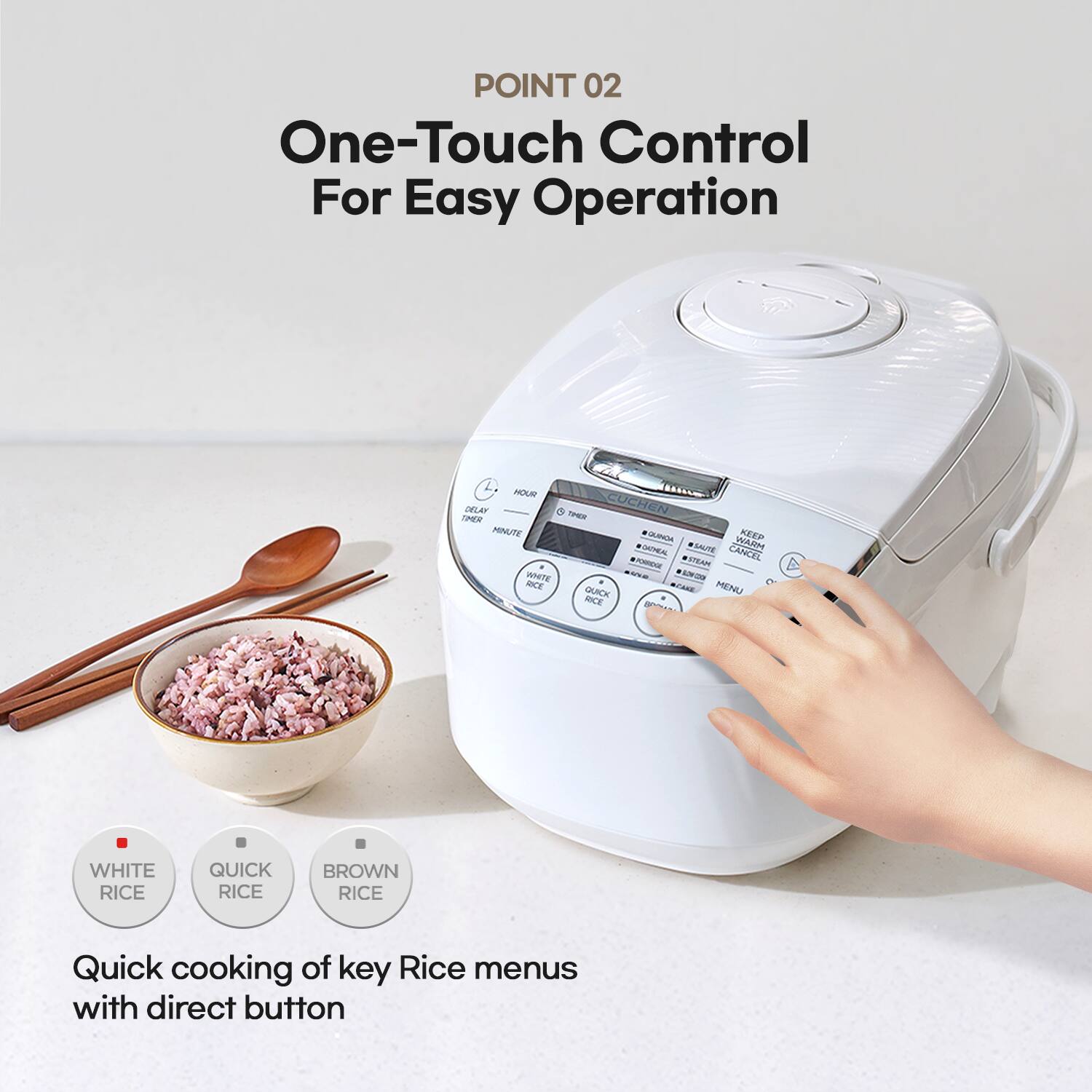 POINT 02 One-Touch Control For Easy Operation

Quick cooking of key Rice menus with direct button

WHITE RICE
QUICK RICE
BROWN RICE