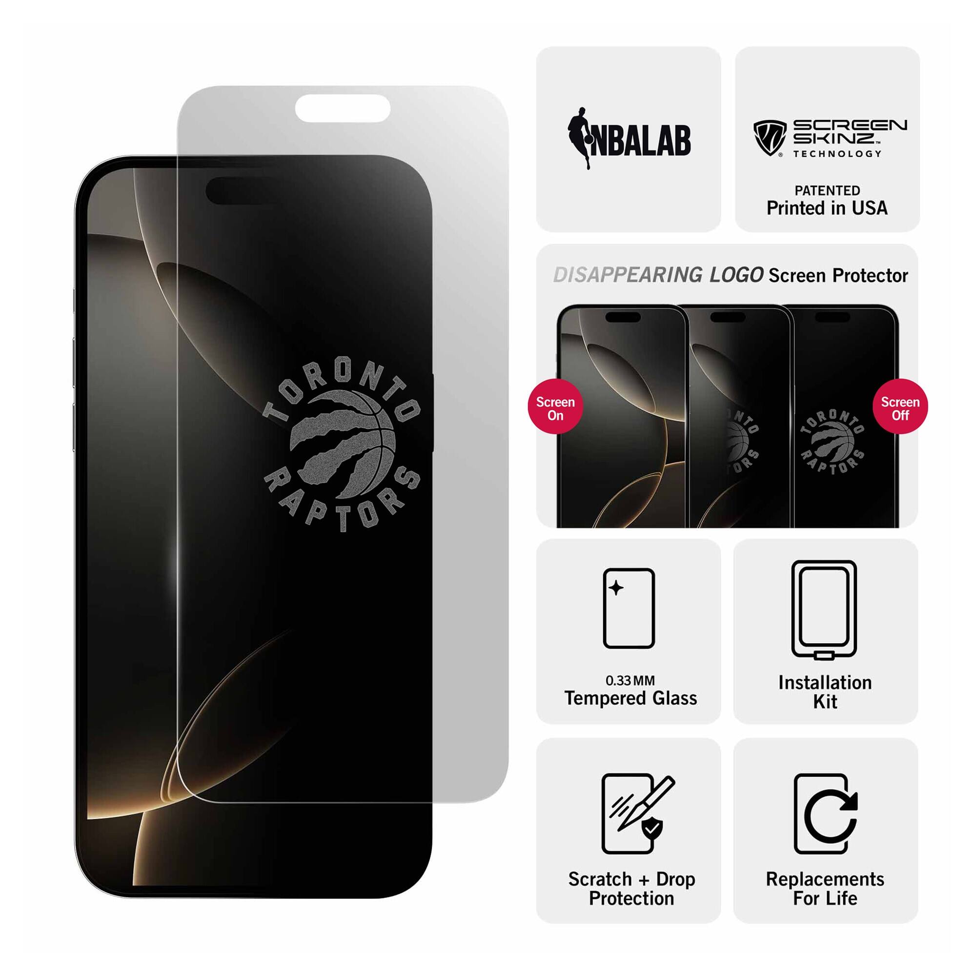NBALAB SCREEN SKINZ  
TECHNOLOGY PATENTED  
Printed in USA  

DISAPPEARING LOGO Screen Protector  
TORONTO RAPTORS  

Screen On  
Screen Off  

0.33 MM Tempered Glass  
Installation Kit  
Scratch + Drop Protection  
Replacements For Life