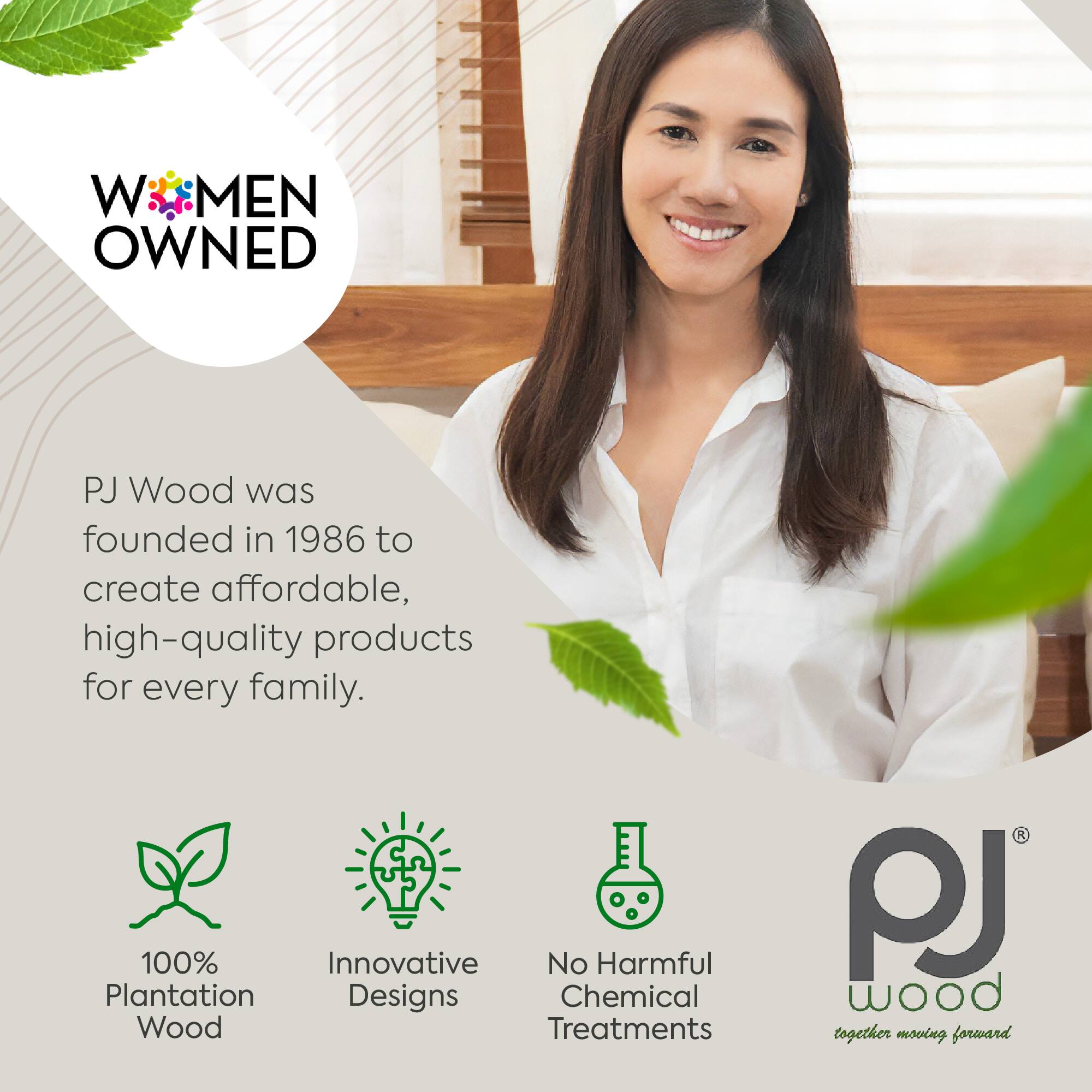 WOMEN OWNED

PJ Wood was founded in 1986 to create affordable, high-quality products for every family.

- 100% Plantation Wood
- Innovative Designs
- No Harmful Chemical Treatments

PJ Wood
together moving forward