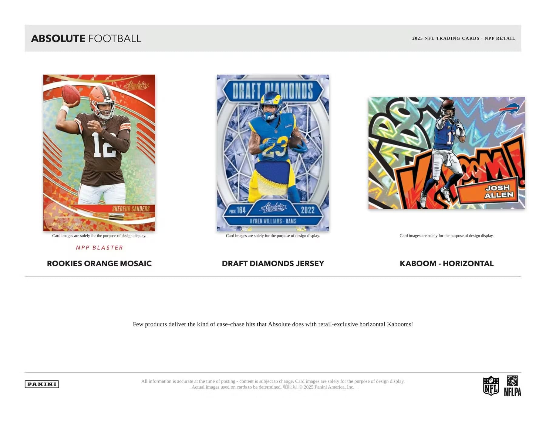 ABSOLUTE FOOTBALL  
2025 NFL TRADING CARDS - NPP RETAIL  

NPP BLASTER  
ROOKIES ORANGE MOSAIC  

DRAFT DIAMONDS  
DRAFT DIAMONDS JERSEY  

KABOOM - HORIZONTAL  

Card images are solely for the purpose of design display.  

Few products deliver the kind of case-chase hits that Absolute does with retail-exclusive horizontal Kabooms!  

All information is accurate at the time of posting - content is subject to change. Card images are solely for the purpose of design display. Actual images used on cards to be determined. ©2025 Panini America, Inc.  

NFL NFLPA