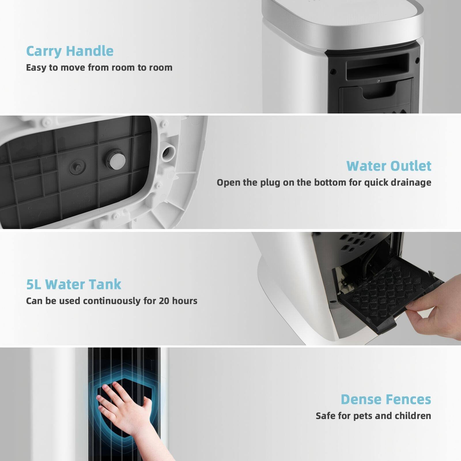 - Carry Handle  
  Easy to move from room to room

- Water Outlet  
  Open the plug on the bottom for quick drainage

- 5L Water Tank  
  Can be used continuously for 20 hours

- Dense Fences  
  Safe for pets and children