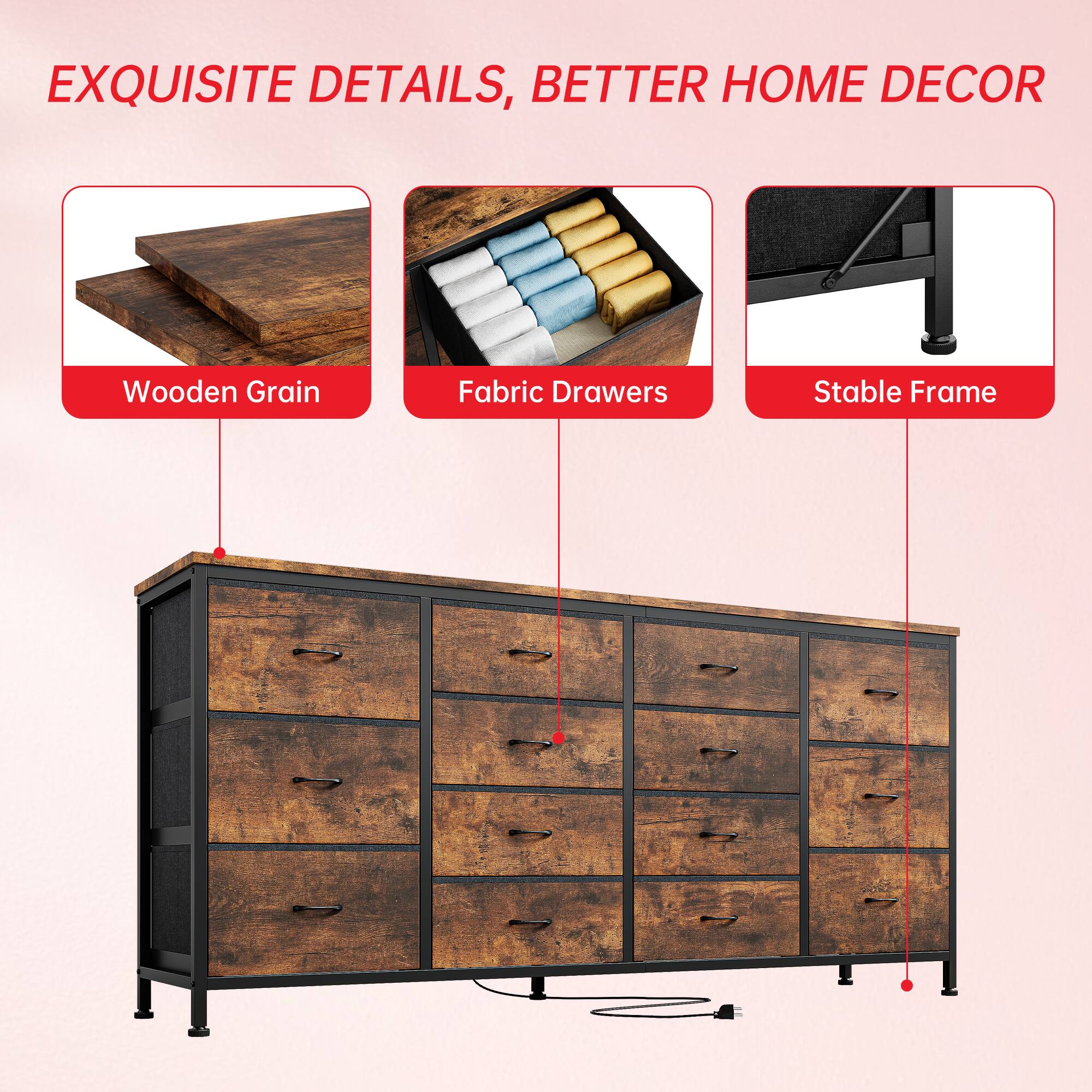 EXQUISITE DETAILS, BETTER HOME DECOR

- Wooden Grain
- Fabric Drawers
- Stable Frame