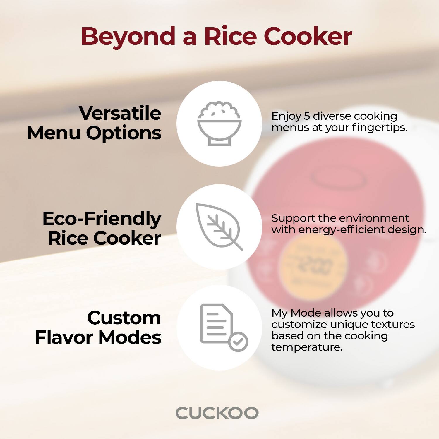 Beyond a Rice Cooker

Versatile Menu Options
Enjoy 5 diverse cooking menus at your fingertips.

Eco-Friendly Rice Cooker
Support the environment with energy-efficient design.

Custom Flavor Modes
My Mode allows you to customize unique textures based on the cooking temperature.

CUCKOO