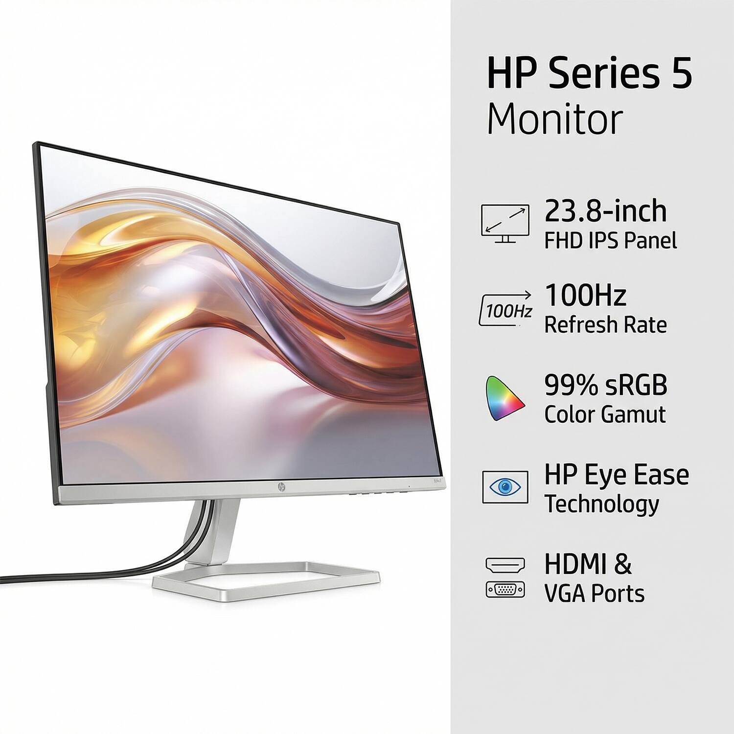HP Series 5 Monitor  
23.8-inch FHD IPS Panel  
100Hz Refresh Rate  
99% sRGB Color Gamut  
HP Eye Ease Technology  
HDMI & VGA Ports