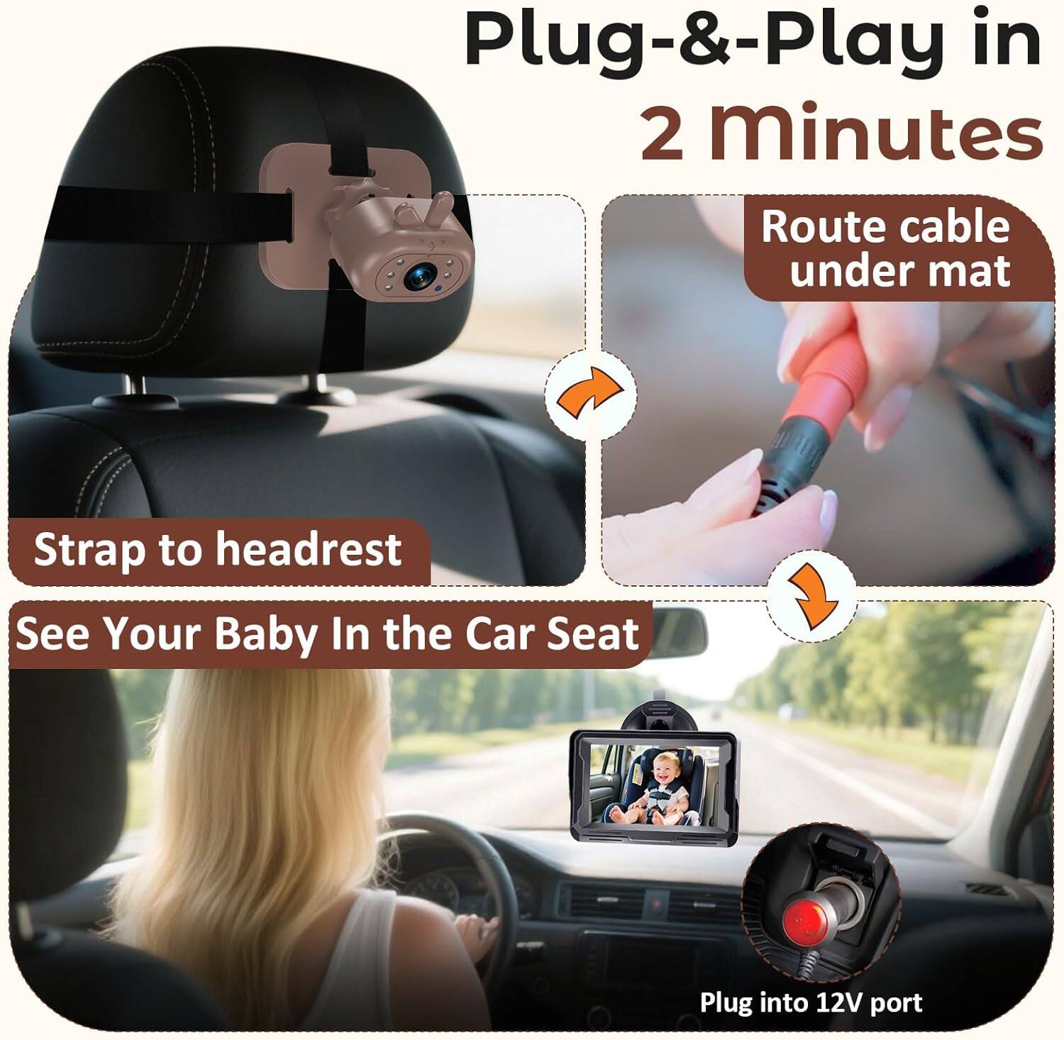 Plug-&-Play in 2 minutes  
Route cable under mat  
Strap to headrest  
See Your Baby In the Car Seat  
Plug into 12V port
