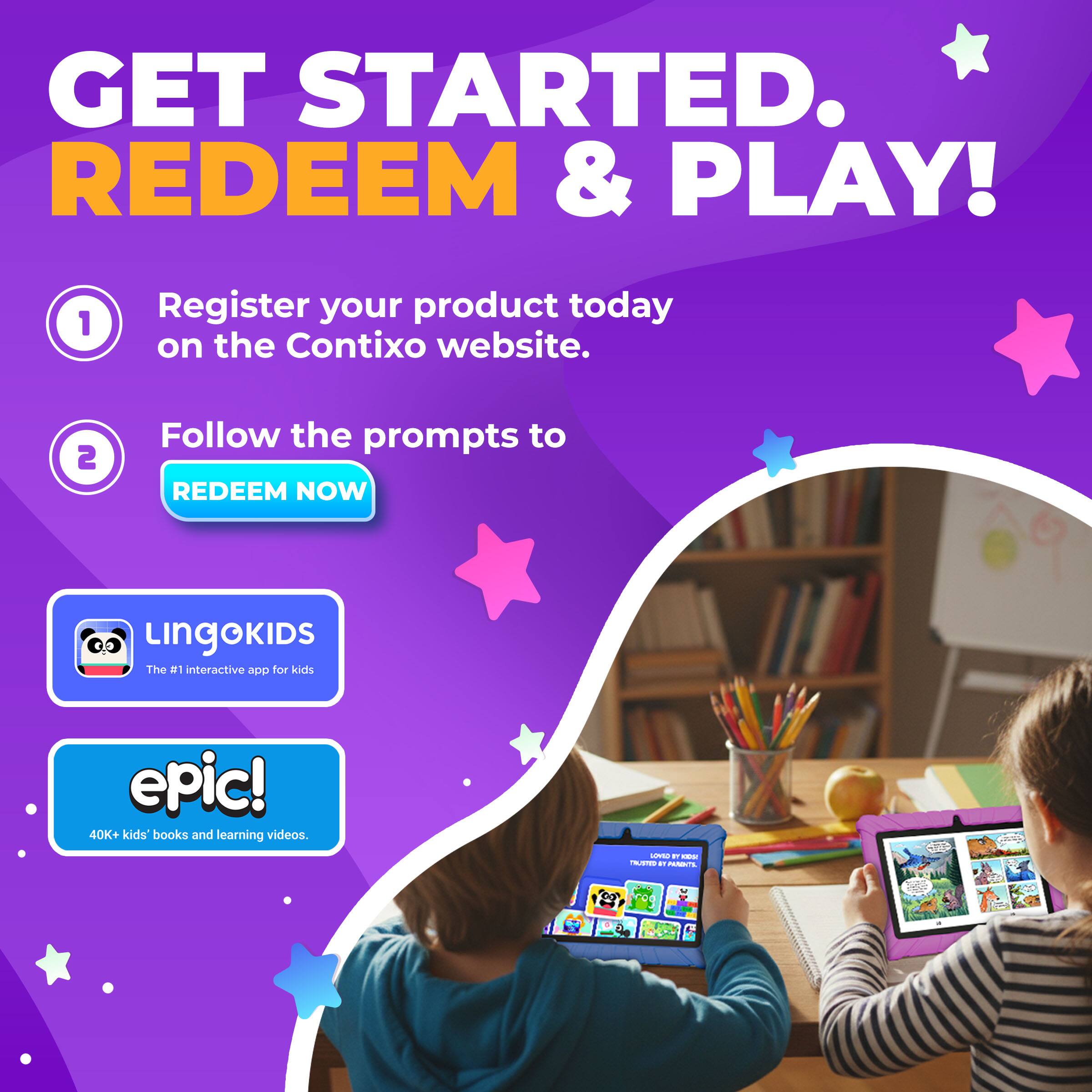 GET STARTED. REDEEM & PLAY!

1. Register your product today on the Contixo website.
2. Follow the prompts to REDEEM NOW

Lingokids
The #1 interactive app for kids

epic!
40K+ kids' books and learning videos.