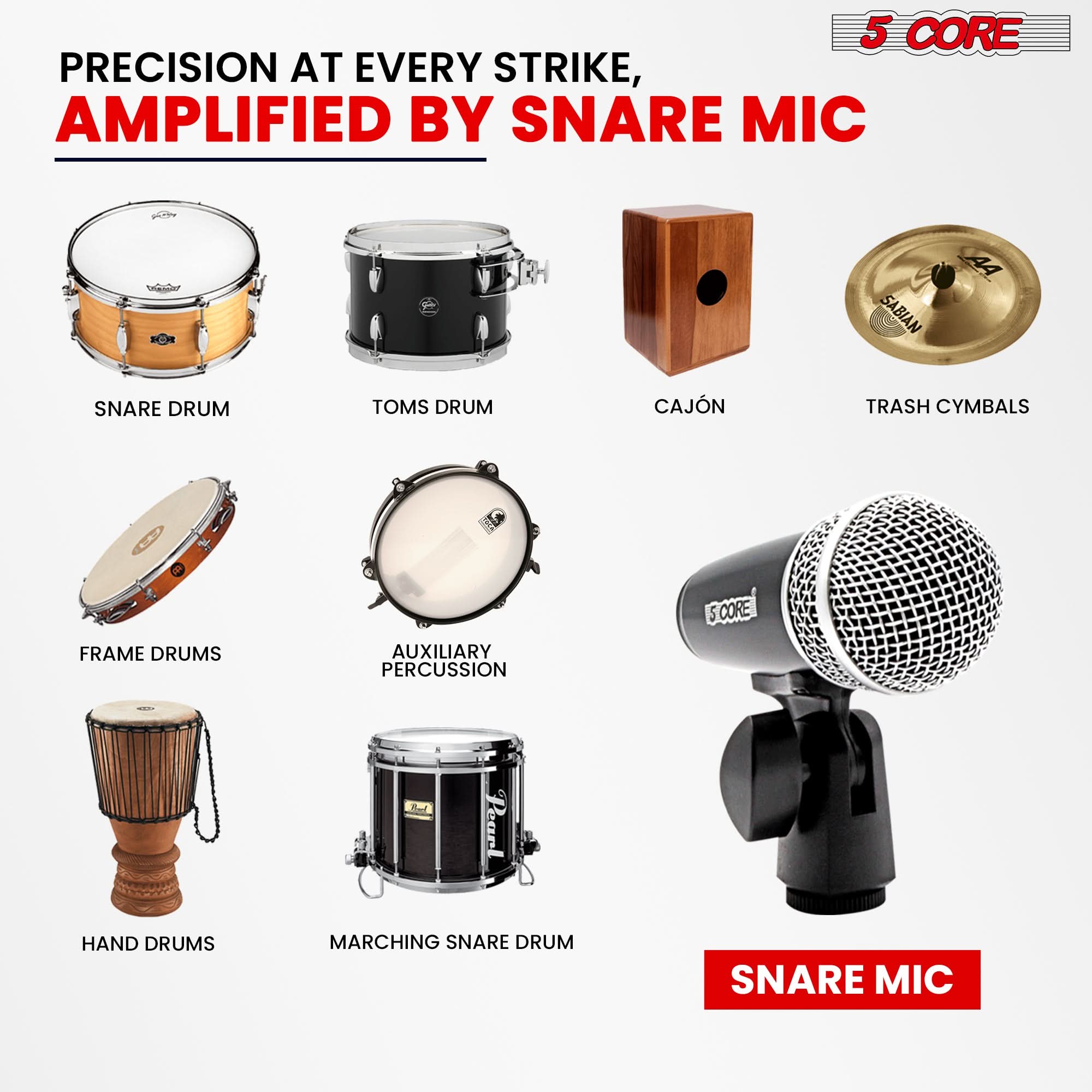 PRECISION AT EVERY STRIKE,  
AMPLIFIED BY SNARE MIC

5 CORE

SNARE DRUM  
TOMS DRUM  
CAJÓN  
TRASH CYMBALS  
FRAME DRUMS  
AUXILIARY PERCUSSION  
HAND DRUMS  
MARCHING SNARE DRUM  

SNARE MIC