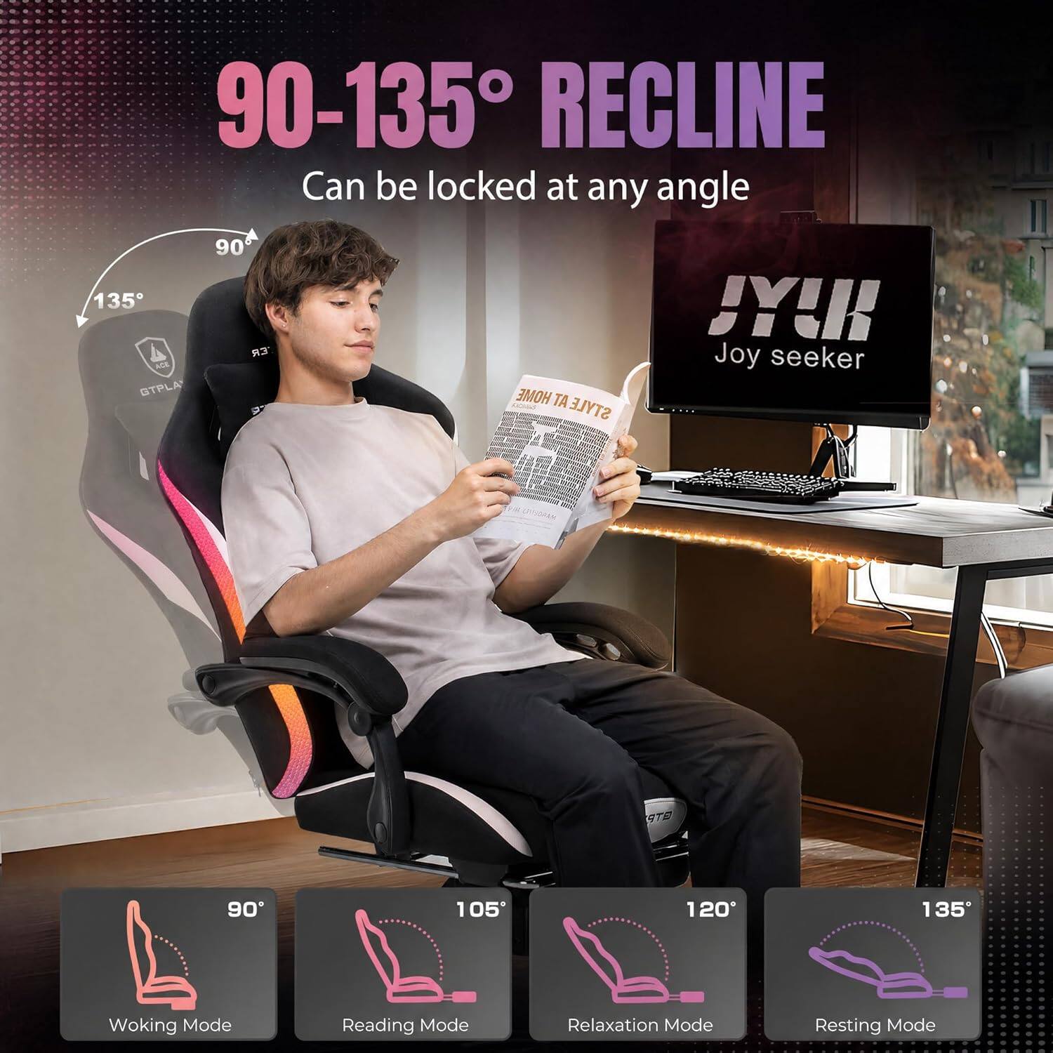 90-135° RECLINE  
Can be locked at any angle  

90°  
105°  
120°  
135°  

Working Mode  
Reading Mode  
Relaxation Mode  
Resting Mode  

Joy seeker  
ATS