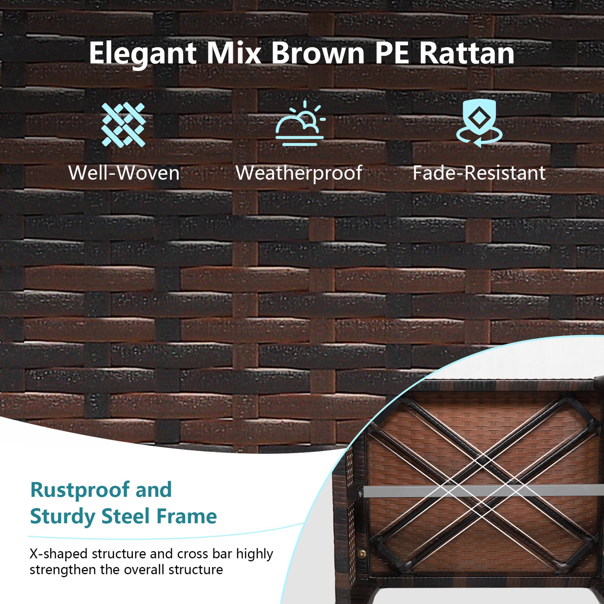 Elegant Mix Brown PE Rattan

- Well-Woven
- Weatherproof
- Fade-Resistant

Rustproof and Sturdy Steel Frame

X-shaped structure and cross bar highly strengthen the overall structure