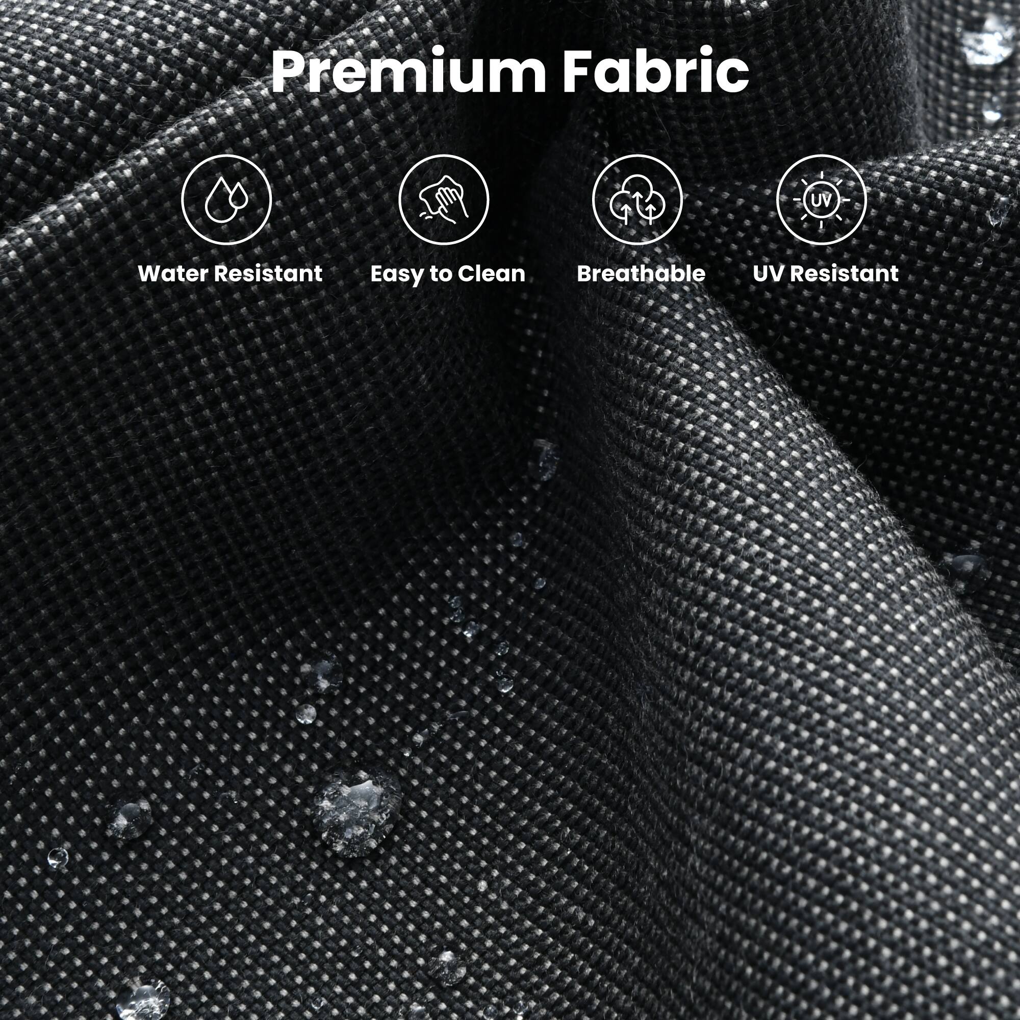 Premium Fabric

- Water Resistant
- Easy to Clean
- Breathable
- UV Resistant