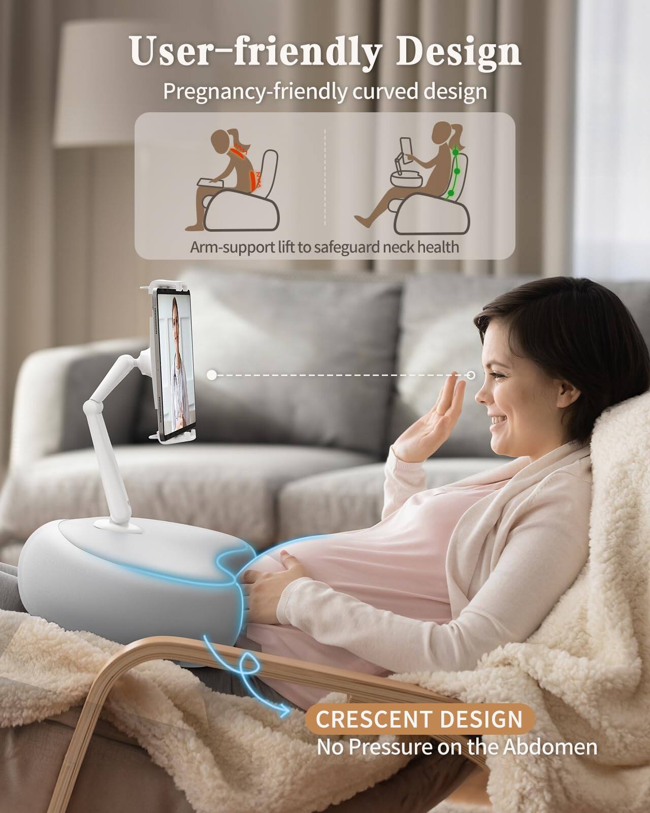 User-friendly Design  
Pregnancy-friendly curved design  
Arm-support lift to safeguard neck health  

CRESCENT DESIGN  
No Pressure on the Abdomen