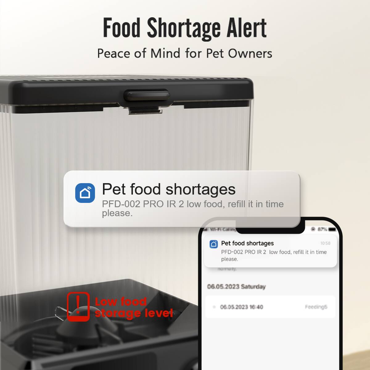Food Shortage Alert
Peace of Mind for Pet Owners

Pet food shortages
PFD-002 PRO IR 2 low food, refill it in time please.

VI-FI 87%
Pet food shortages
PFD-002 PRO IR 2 low food, refill it in time please.

! Low food storage level
06.05.2023 Saturday
06.05.2023 16:40 Feeding5