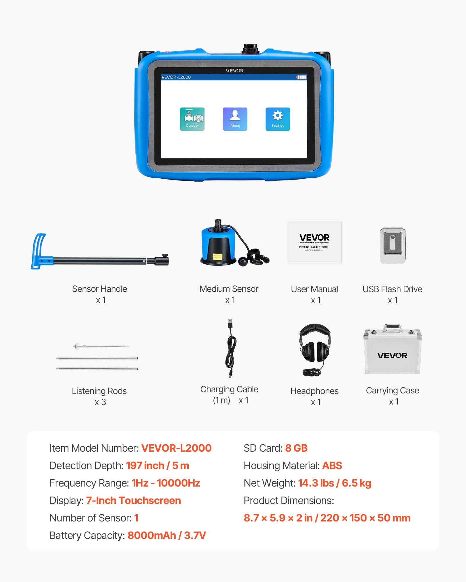VEVOR-L2000 VEVOR CLAION AUL Setings VEVOR

- Sensor Handle x 1
- Medium Sensor x 1
- User Manual x 1
- USB Flash Drive x 1
- VEVOR Listening Rods x 3
- Charging Cable (1m) x 1
- Headphones x 1
- Carrying Case x 1

Item Model Number: VEVOR-L2000

SD Card: 8 GB

Detection Depth: 197 inch / 5 m

Frequency Range: 1Hz - 10000Hz

Display: 7-Inch Touchscreen

Number of Sensor: 1

Housing Material: ABS

Net Weight: 14.3 lbs / 6.5 kg

Product Dimensions: 8.7 x 5.9 x 2 in / 220 x 150 x 50 mm

Battery Capacity: 8000mAh / 3.7V