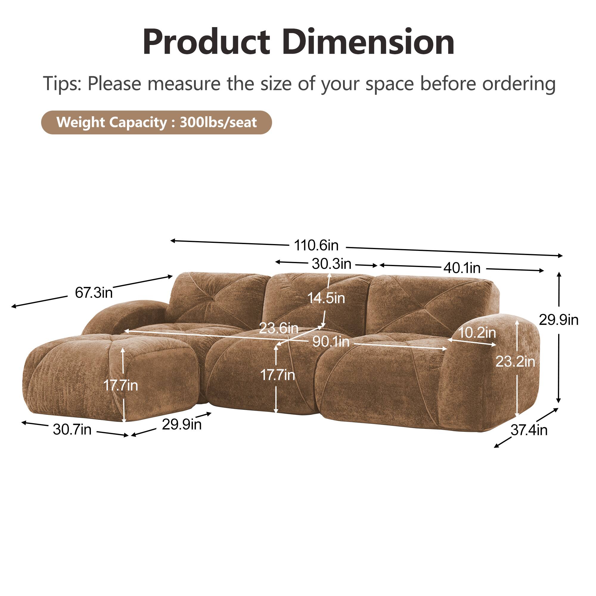 Product Dimension  
Tips: Please measure the size of your space before ordering  
Weight Capacity: 300lbs/seat  

67.3in  
17.7in  
110.6in  
30.3in  
14.5in  
23.6in  
90.1in  
17.7in  
40.1in  
29.9in  
10.2in  
23.2in  
30.7in  
29.9in  
37.4in