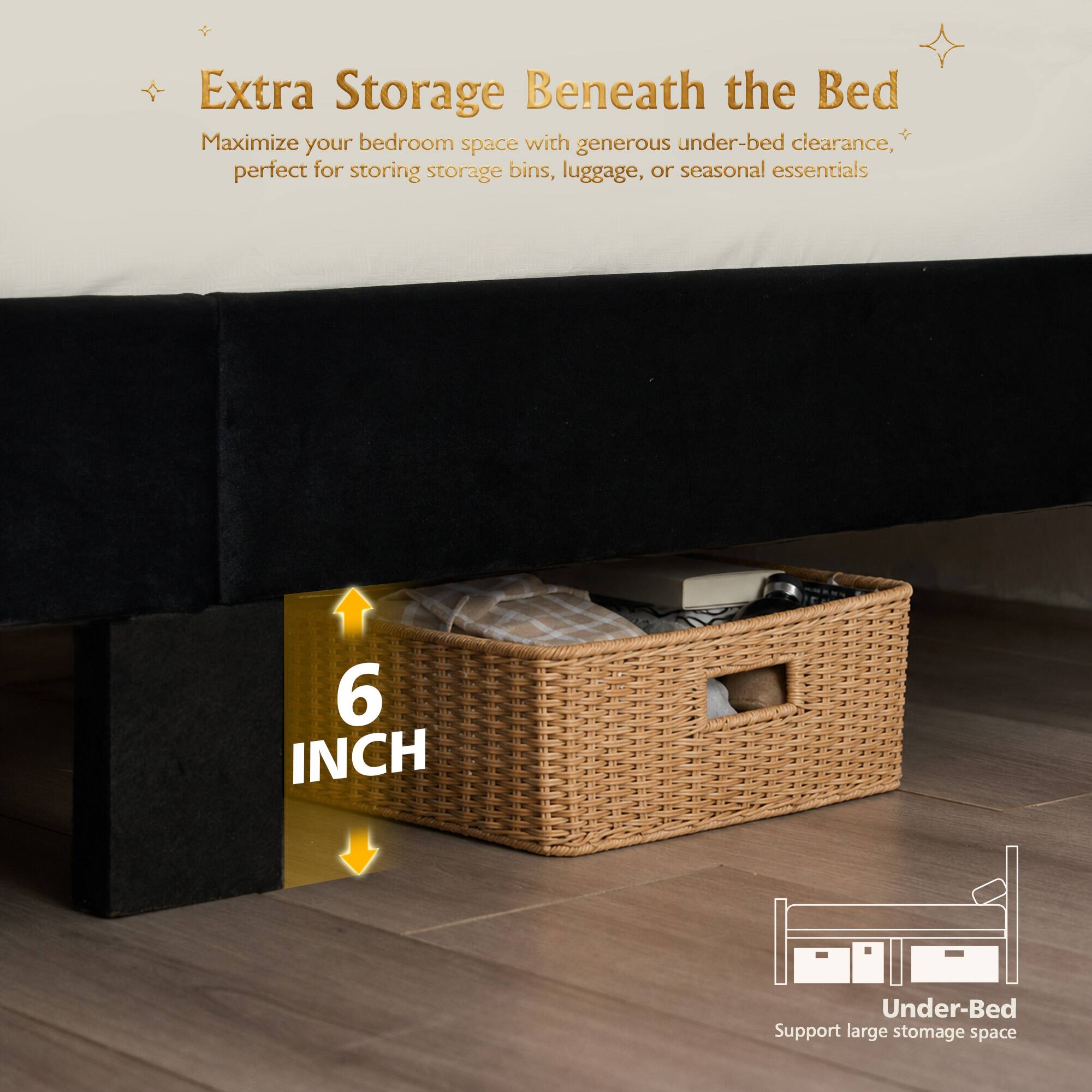 Extra Storage Beneath the Bed  
Maximize your bedroom space with generous under-bed clearance, perfect for storing storage bins, luggage, or seasonal essentials  

6 INCH Under-Bed  
Support large storage space