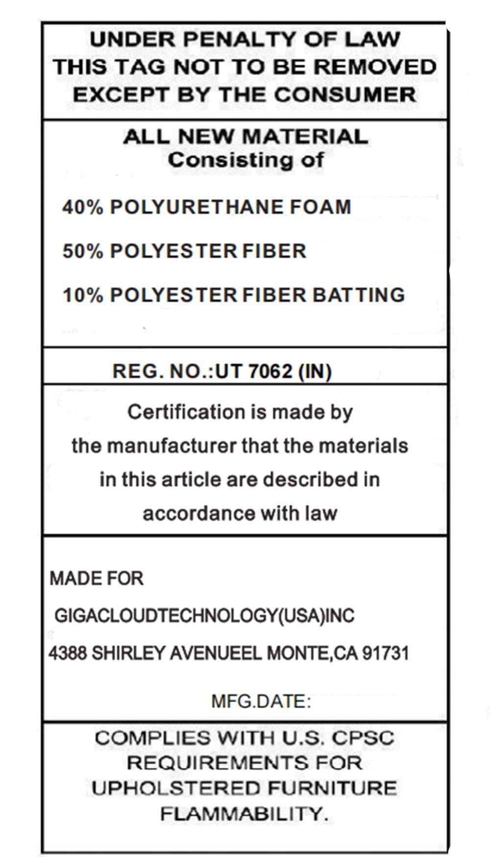 UNDER PENALTY OF LAW  
THIS TAG NOT TO BE REMOVED EXCEPT BY THE CONSUMER  

ALL NEW MATERIAL  
Consisting of  
40% POLYURETHANE FOAM  
50% POLYESTER FIBER  
10% POLYESTER FIBER BATTING  

REG. NO.: UT 7062 (IN)  

Certification is made by the manufacturer that the materials in this article are described in accordance with law  

MADE FOR  
GIGACLOUDTECHNOLOGY(USA) INC  
4388 SHIRLEY AVENUE EL MONTE, CA 91731  

MFG. DATE:  

COMPLIES WITH U.S. CPSC REQUIREMENTS FOR UPHOLSTERED FURNITURE FLAMMABILITY.