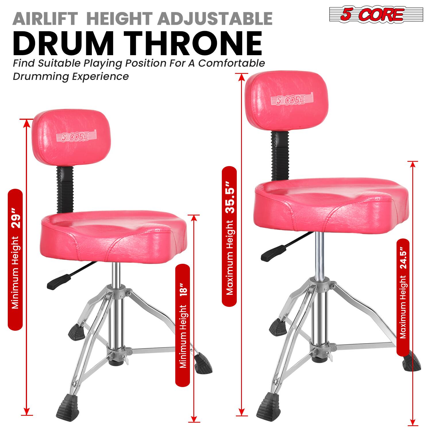 AIRLIFT HEIGHT ADJUSTABLE DRUM THRONE  
Find Suitable Playing Position For A Comfortable Drumming Experience  

5 CORE  

Minimum Height: 18"  
Maximum Height: 24.5"  

Minimum Height: 18"  
Maximum Height: 35.5"  

5 CORE