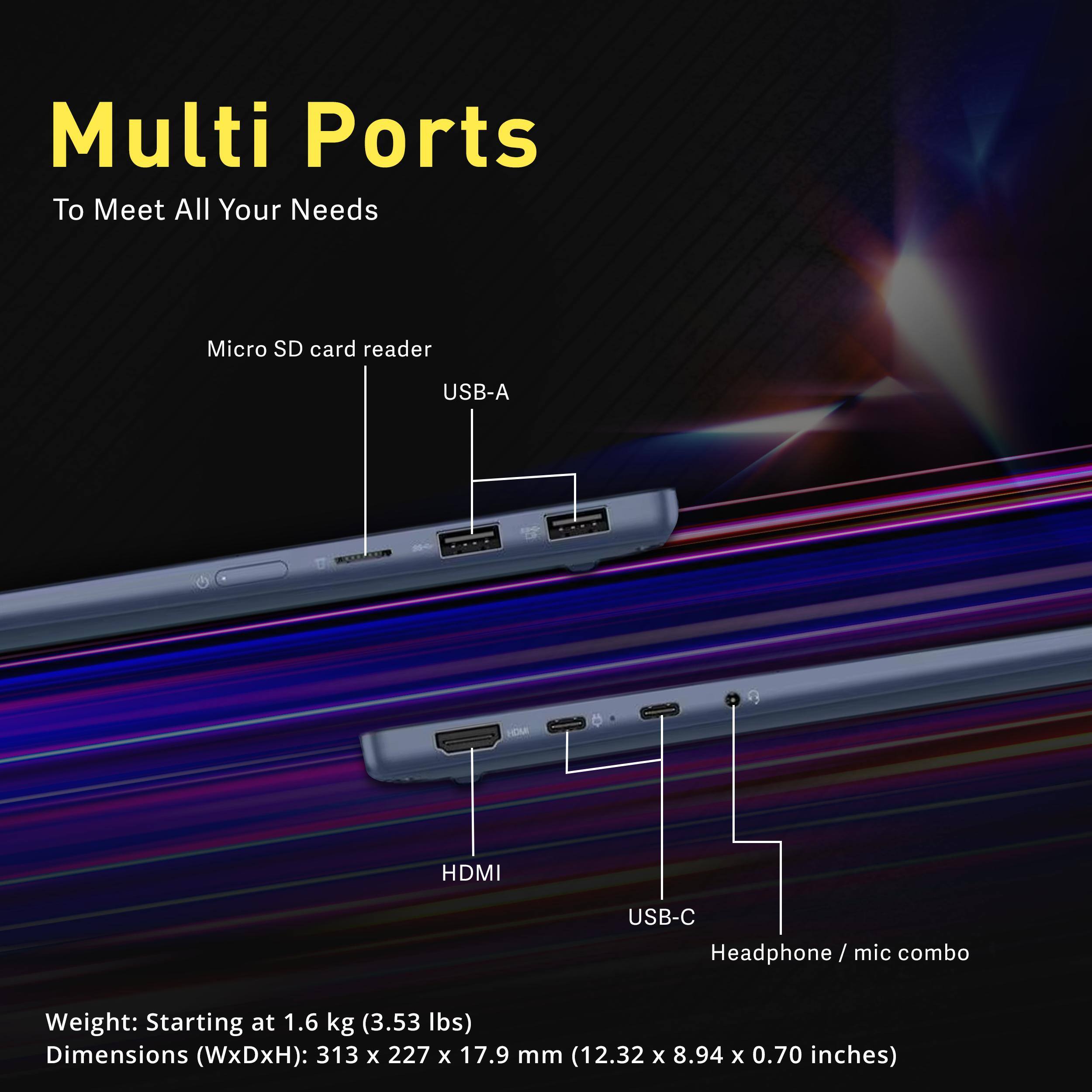 Multi Ports To Meet All Your Needs

- Micro SD card reader
- USB-A
- HDMI
- USB-C Headphone/ mic combo

Weight: Starting at 1.6 kg (3.53 lbs)  
Dimensions (WxDxH): 313 x 227 x 17.9 mm (12.32 x 8.94 x 0.70 inches)
