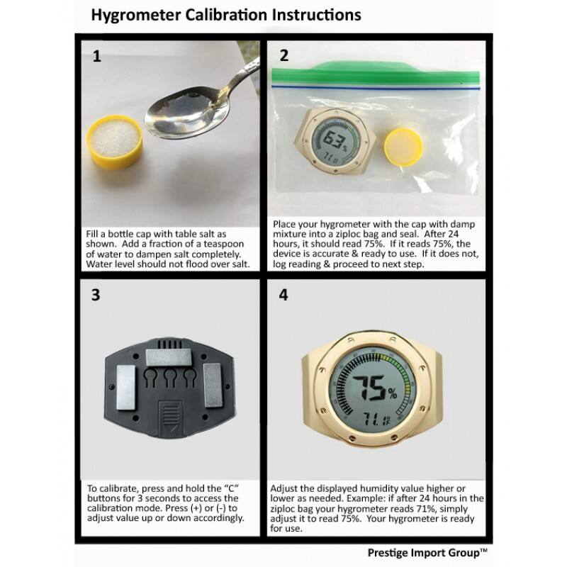 Hygrometer Calibration Instructions

1. Fill a bottle cap with table salt as shown. Add a fraction of a teaspoon of water to dampen salt completely. Water level should not flood over salt.

2. Place your hygrometer with the cap with damp mixture into a ziploc bag and seal. After 24 hours, it should read 75%. If it reads 75%, the device is accurate & ready to use. If it does not, log reading & proceed to next step.

3. To calibrate, press and hold the "C" buttons for 3 seconds to access the calibration mode. Press (+) or (-) to adjust value up or down accordingly.

4. Adjust the displayed humidity value higher or lower as needed. Example: if after 24 hours in the ziploc bag your hygrometer reads 71%, simply adjust it to read 75%. Your hygrometer is ready for use.

Prestige Import Group