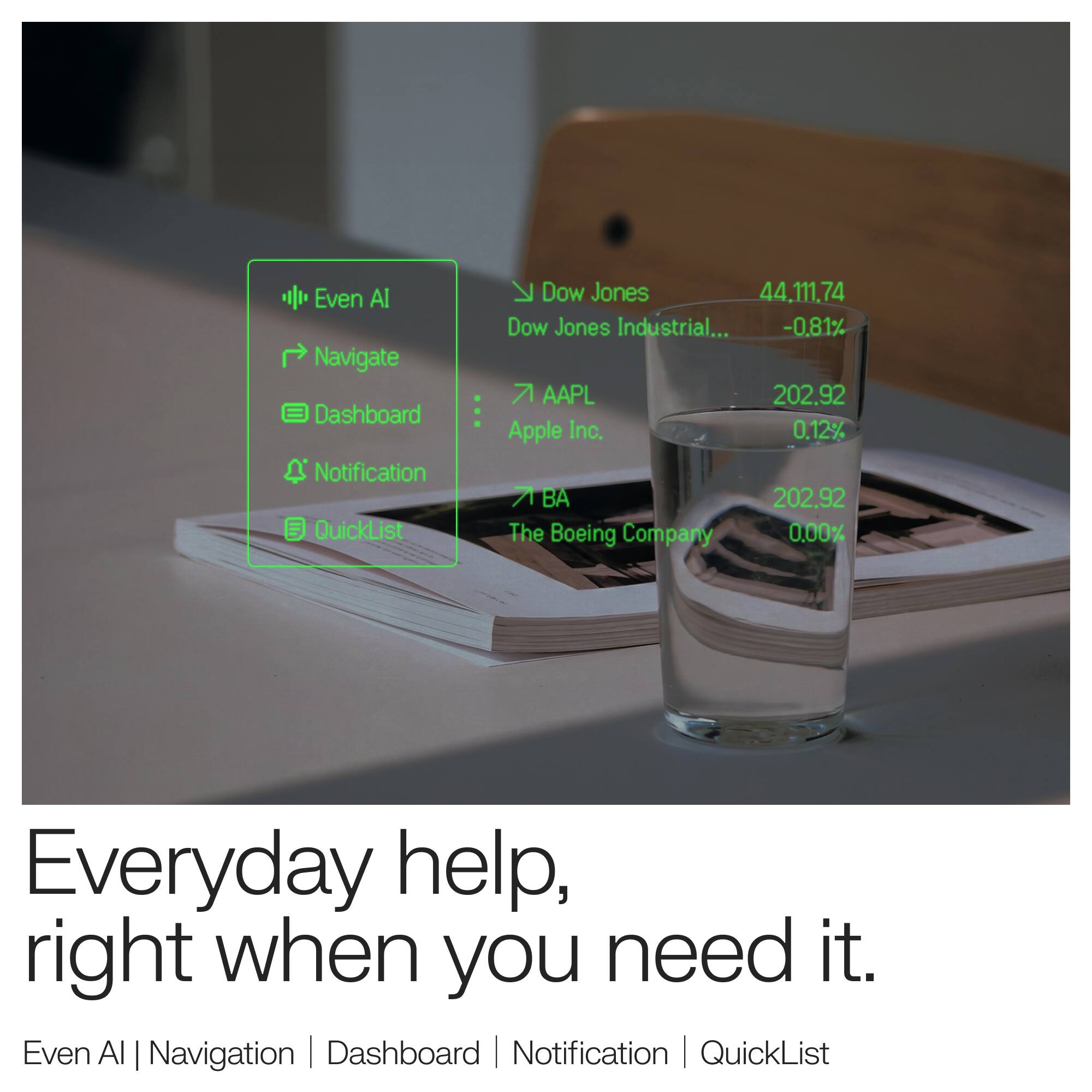 Even AI Navigate Dashboard Notification QuickList

K Dow Jones 44,111.74 Dow Jones Industrial... -0.81% 7 AAPL 202.92 Apple Inc. 0.12% A BA 202.92 The Boeing Company 0.00%

Everyday help, right when you need it. Even AI | Navigation Dashboard Notification | QuickList