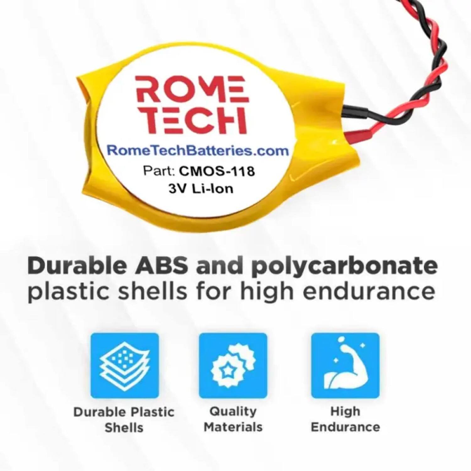 ROME TECH  
RomeTechBatteries.com  
Part: CMOS-118  
3V Li-lon  

Durable ABS and polycarbonate plastic shells for high endurance  

- Durable Plastic Shells  
- Quality Materials  
- High Endurance