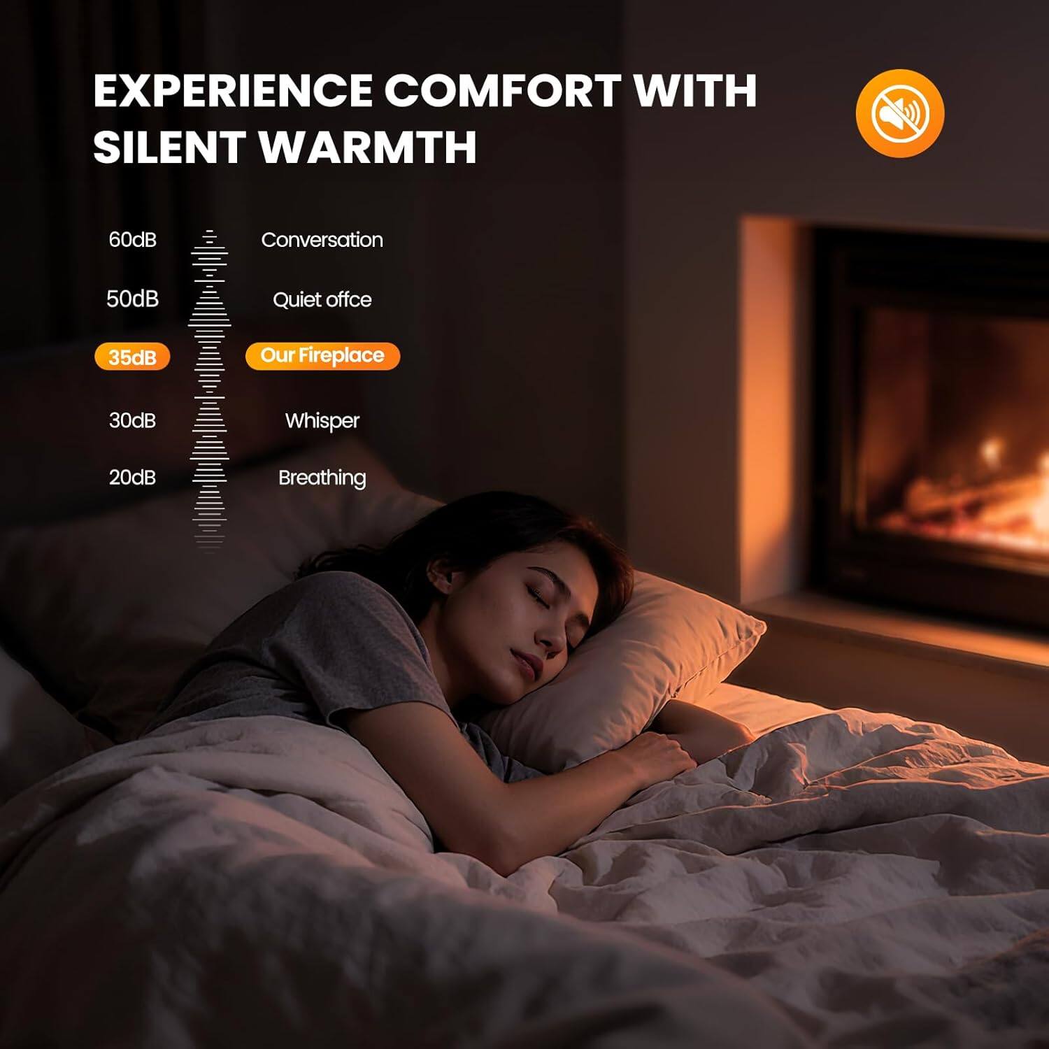 EXPERIENCE COMFORT WITH SILENT WARMTH

60dB Conversation  
50dB Quiet office  
35dB Our Fireplace  
30dB Whisper  
20dB Breathing