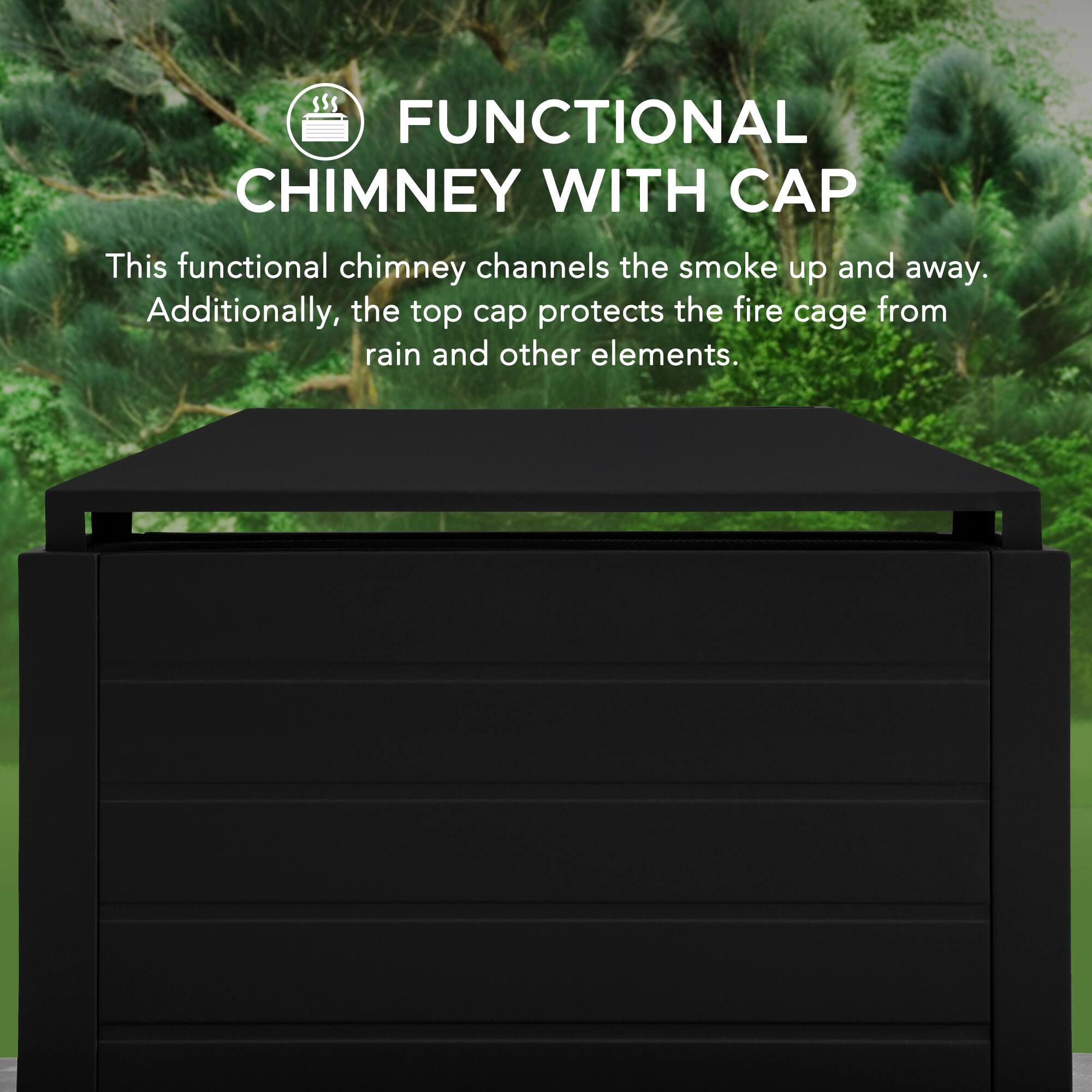 FUNCTIONAL CHIMNEY WITH CAP

This functional chimney channels the smoke up and away. Additionally, the top cap protects the fire cage from rain and other elements.