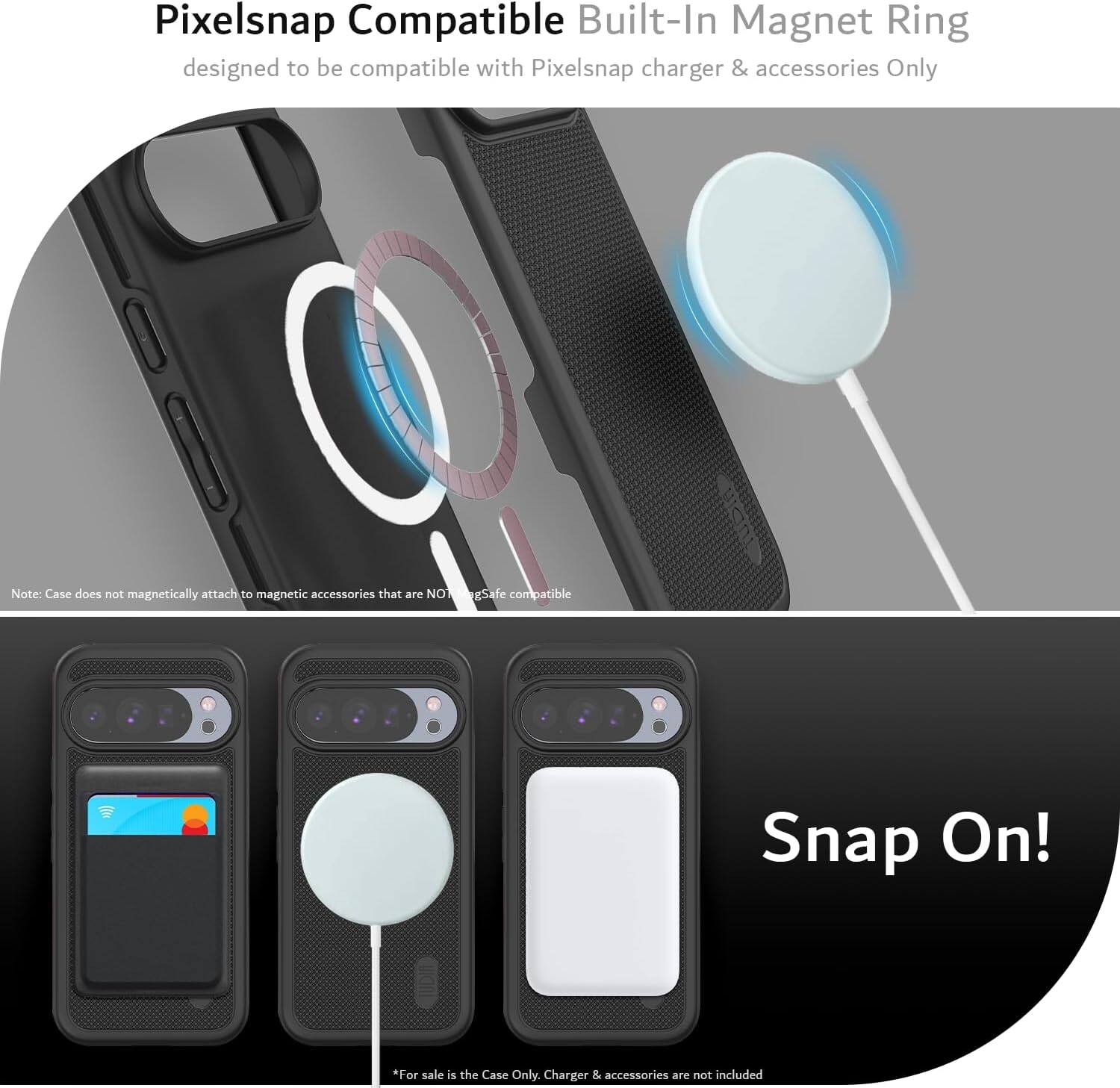 Pixelsnap Compatible Built-In Magnet Ring  
designed to be compatible with Pixelsnap charger & accessories Only  

Note: Case does not magnetically attach to magnetic accessories that are NOT MagSafe compatible  

Snap On!  

*For sale is the Case Only. Charger & accessories are not included