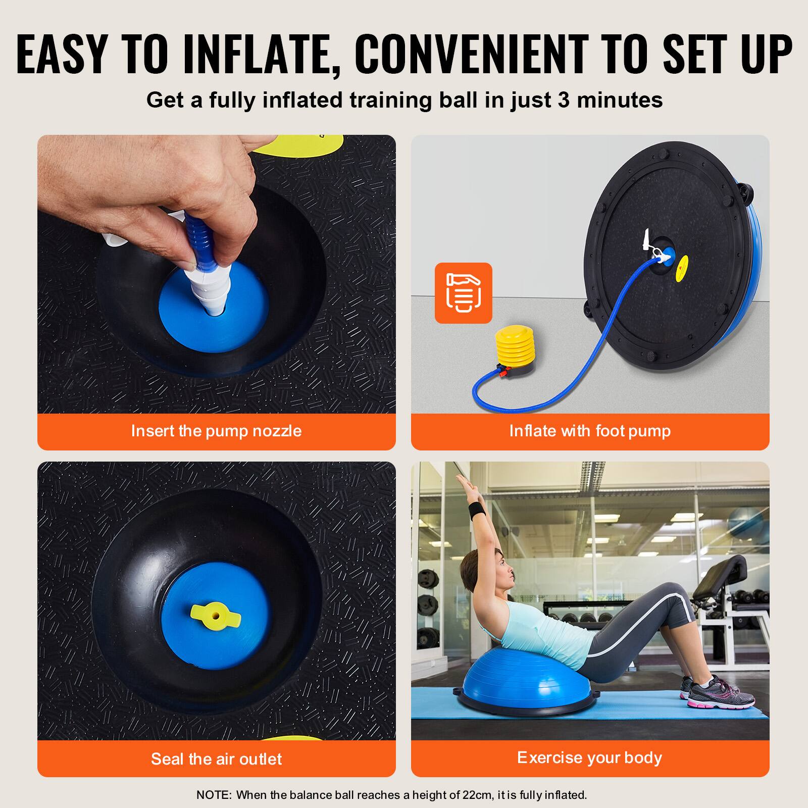 EASY TO INFLATE, CONVENIENT TO SET UP

Insert the pump nozzle
Inflate with foot pump
Seal the air outlet
Exercise your body

NOTE: When the balance ball reaches a height of 22cm, it is fully inflated.