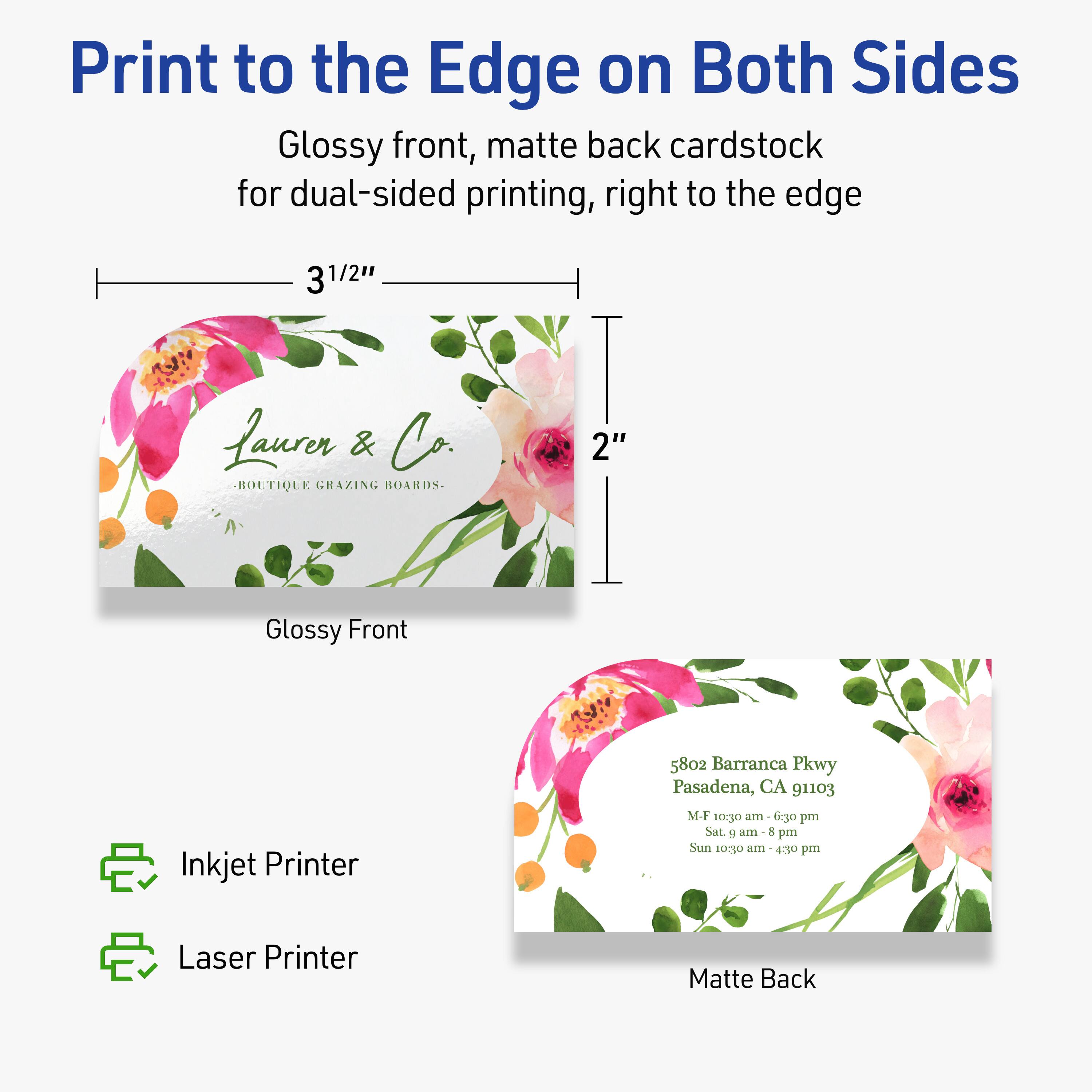 Print to the Edge on Both Sides  
Glossy front, matte back cardstock for dual-sided printing, right to the edge  

3 1/2" x 2"  

Glossy Front  
Laurer & Co.  
BOUTIQUE GRAZING BOARDS  

Matte Back  
5802 Barranca Pkwy  
Pasadena, CA 91103  
M-F 10:30 am - 6:30 pm  
Sat. 9 am - 8 pm  
Sun 10:30 am - 4:30 pm  

Inkjet Printer  
Laser Printer