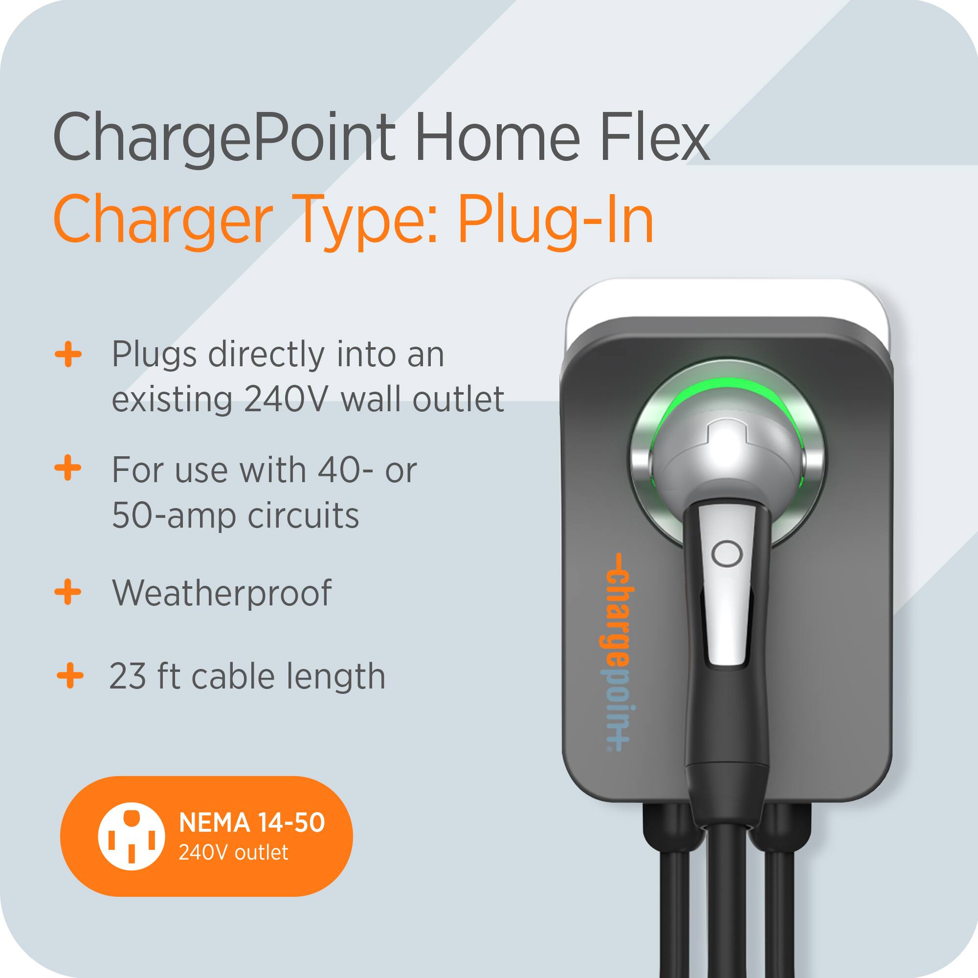 ChargePoint Home Flex  
Charger Type: Plug-In  

- Plugs directly into an existing 240V wall outlet  
- For use with 40- or 50-amp circuits  
- Weatherproof  
- 23 ft cable length  

NEMA 14-50 240V outlet