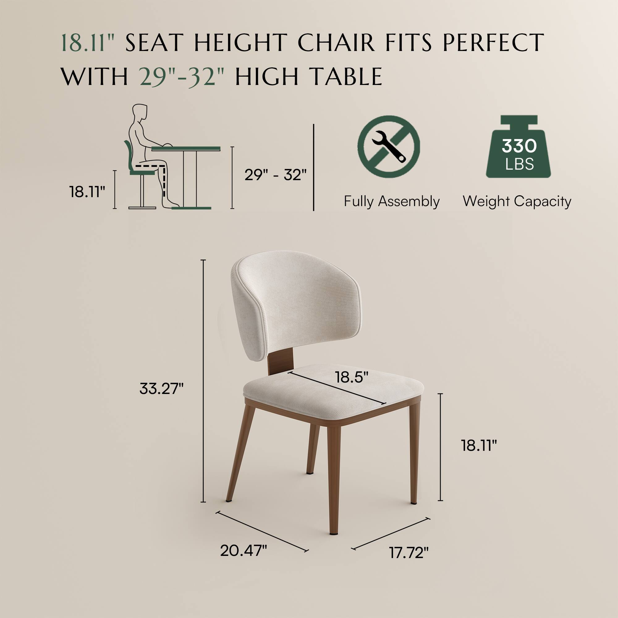 18.11" SEAT HEIGHT CHAIR FITS PERFECT WITH 29"-32" HIGH TABLE

Fully Assembly

Weight Capacity: 330 LBS

Dimensions:
- 33.27" (Height)
- 20.47" (Width)
- 18.5" (Seat Depth)
- 18.11" (Seat Height)
- 17.72" (Seat Width)